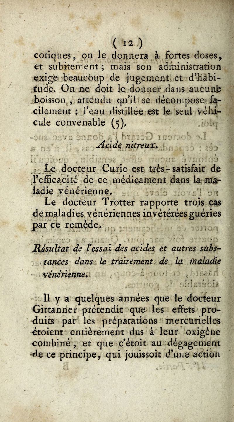cotiques, on le donnera à fortes doses, et subitement ; mais son administration exige beaucoup de jugement et d’iiàbi- tudè. On ne doit le donner-dans aucunfe boisson , attendu qu’il se déçompo,se^ fa- cilement : l’eau distillée est le seul véhi- cule convenable (5), . .v. Acide; nitreux» , Le docteur Curie est très-satisfait de l’efficacité de ce médicament dans la ma- ladie vénérienne. . . ' Le docteur Trotter rapporte trois cas de maladies vénériennes invétérées guéries par ce remède. BJsuUat de tessai des acides et autres subs- tances dans le ttcàtement de la malcu&e ’Vénérienne» . ' Il y a quelques années que le docteur Girtanner prétendit que les effets pro- duits par les préparations mercurielles dtoient entièrement dus à leur oxigène combiné, et que c’étoit au dégagement de ce principe, qui jouissoit d’une action