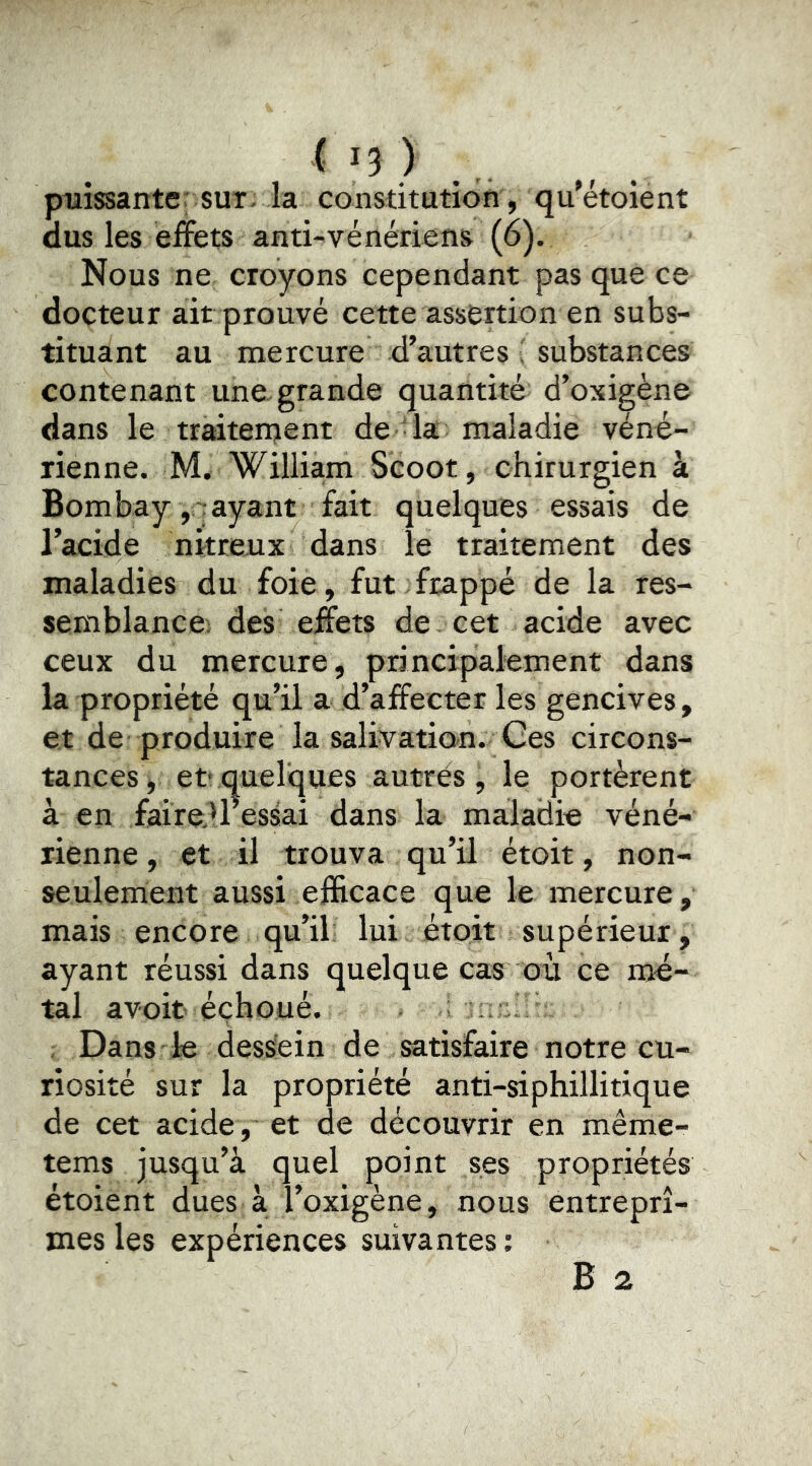 ( IJ ) ., puissante; sur. la constitution, qu'étoient dus les effets anti-vénériens (6). Nous ne croyons cependant pas que ce docteur ait prouvé cette assertion en subs- tituant au mercure d’autres ' substances contenant une. grande quantité d’oxigène dans le traitenjent de la maladie véné- rienne. M. William Scoot, chirurgien à Bombay , rayant fait quelques essais de l’acide nitreux dans le traitement des maladies du foie, fut frappé de la res- semblance; des effets de cet acide avec ceux du mercure, principalement dans la propriété qu’il a d’affecter les gencives, et de produire la salivation. Ges circons- tances^ et'quelques autres, le portèrent à en faireiressai dans la maladie véné- rienne , et il trouva qu’il étoit, non- seulement aussi efficace que le mercure, mais encore qu’il lui étoit supérieur, ayant réussi dans quelque cas où ce mé- tal avoir éçhoué. , Dans le dessein de satisfaire notre cu- riosité sur la propriété anti-siphillitique de cet acide, et de découvrir en même- tems jusqu’à quel point ses propriétés étoient dues à l’oxigène, nous entreprî- mes les expériences suivantes; B 2
