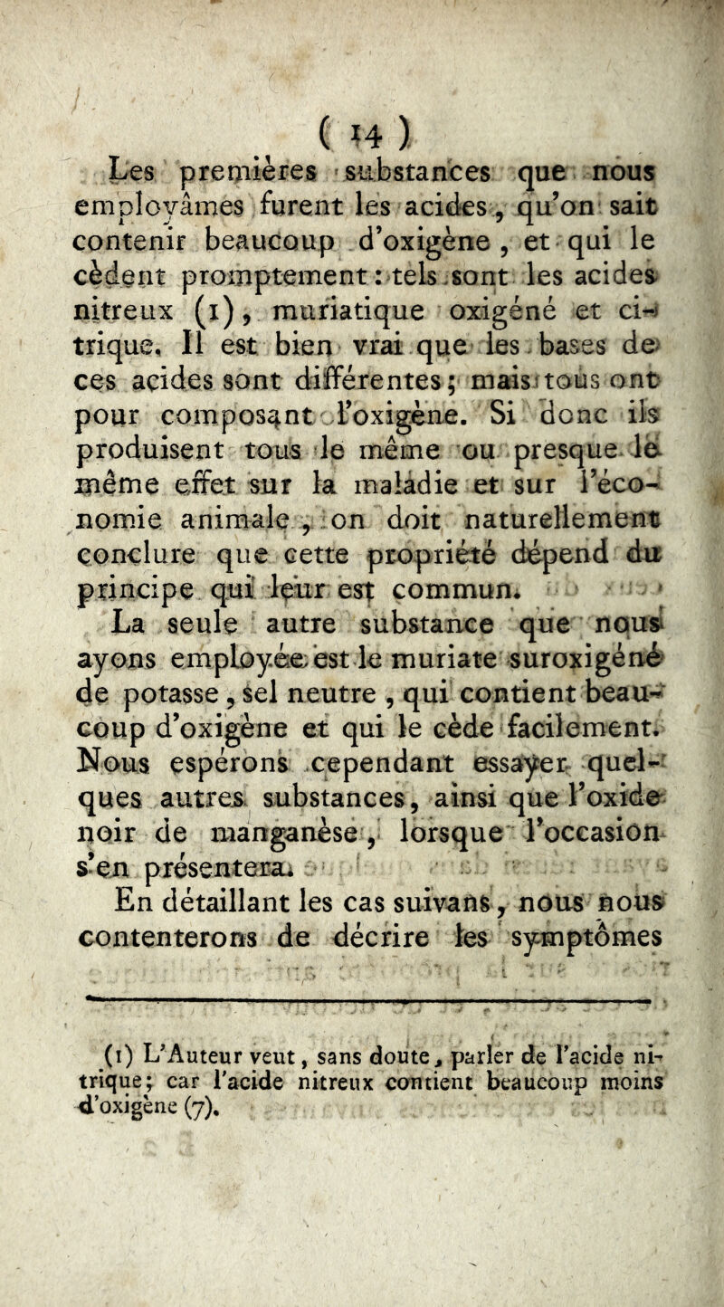 ( ?4 ). Les premières substances que nous employâmes furent les acides, qu’on' sait contenir beaucoup d’oxigène , et qui le cèdent promptementr tels sont les acides* nitreux (j), muriatique oxigéné et ci-i trique. Il est bien vrai que les . bases de> ces acides sont différentes;' maisitous ont pour composant l’oxigène. Si donc ib produisent tous le même ou presque* ib même effet sur la maladie et sur l’éco-* nomie animale , on doit naturellement conclure que cette propriété di^end du principe qui leur est commun* La seule autre substance que nou» ayons employée; est le muriate suroxigénè de potasse, Sel neutre , qui contient beau^^ coup d’oxigène et qui le cède facilement. Nous espérons cependant essayer; quel-' ques autres substances, ainsi que l’oxide' noir de manganèse ,* lorsque l’occasiom s’en présentera* En détaillant les cas suivant, nous nous contenterons de décrire les symptômes (i) L’Auteur veut, sans doute ^ parler de l’acide ni-* trique; car l'acide nitreux contient beaucoup moins 4’oxigène (7).