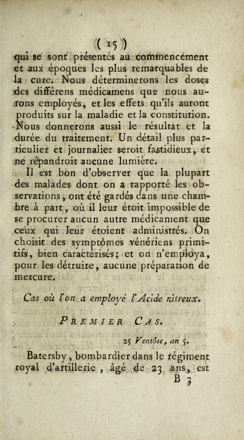 qui se sont présentés au cotntnencement et aux époques les plus remarquables de la cure. Nous déterminerons les doses des difFérens médicamens que nous au- rons employés, et les effets qu’ils auront produits sur la maladie et la constitution. Nous donnerons aussi le résultat et la durée du traitement. Un détail plus par- ticulier et journalier seroit fastidieux, et ne répandroit aucune lumière. Il est bon d’observer que la plupart des malades dont on a rapporté les ob- servations , ont été gardés dans une cham- bre à part, où il leur étoit impossible de se procurer aucun autre médicament que ceux qui leur étoient administrés. On choisit des symptômes vénériens primi- tifs, bien caractérisés; et on n’emplOya, pour les détruire , aucune préparation de mercure. Cas ou l’on a employé l’Acide nitreux» Premier Cj s. 25 Ventôse J an 5. Batersby, bombardier dans le régiment royal d’artillerie , âgé de 23 ans, est