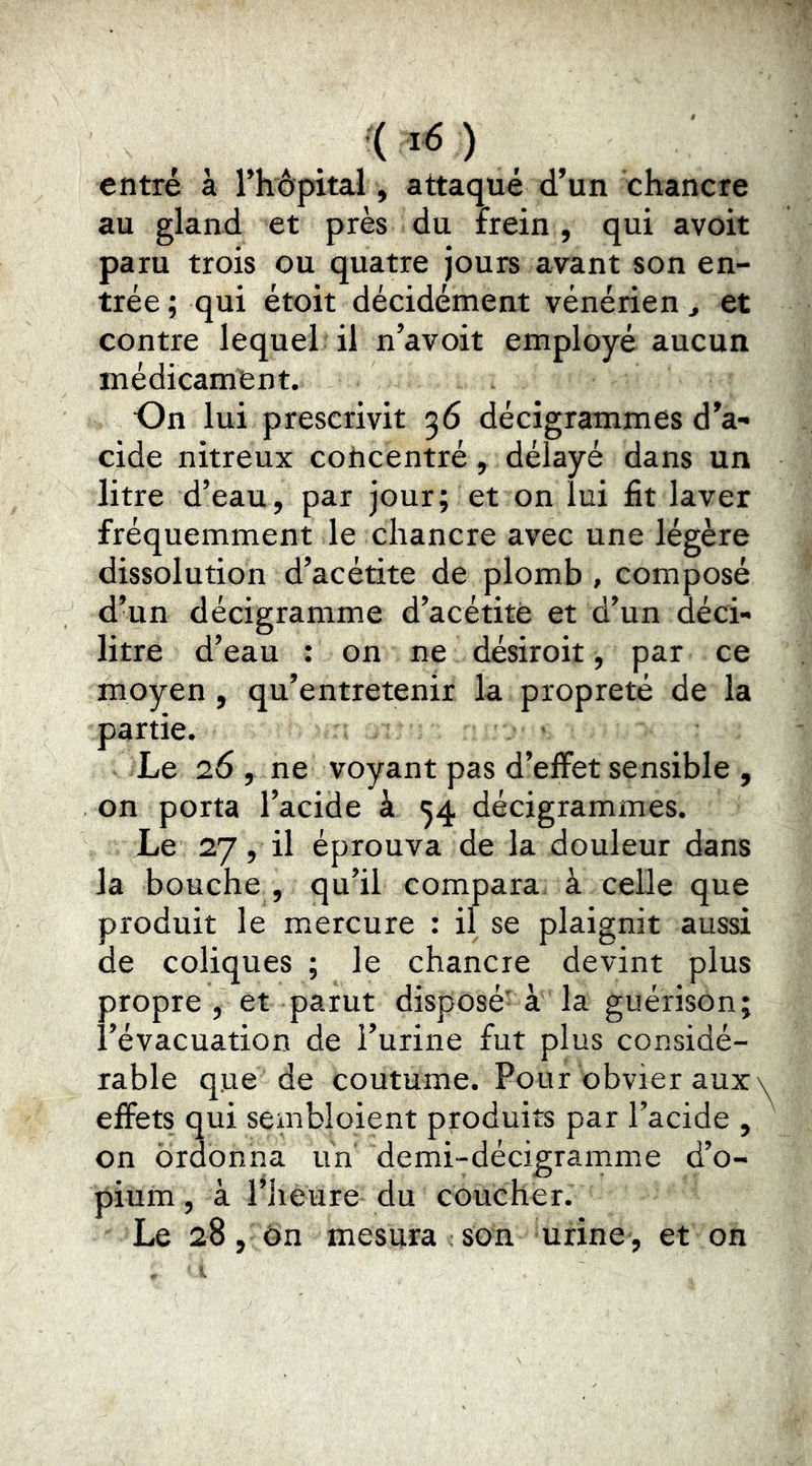 . ( ) , entré à rhèpital, attaqué d’un chancre au gland et près du frein , qui avoit paru trois ou quatre jours avant son en- trée ; qui étoit décidément vénérien ^ et contre lequel il n’avoit employé aucun médicament. On lui prescrivit 36 décigrammes d’a- cide nitreux concentré, délayé dans un litre d’eau, par jour; et on lui fit laver fréquemment le chancre avec une légère dissolution d’acétite de plomb , composé d’un decigramme d’acétitè et d’un déci- litre d’eau : on ne désiroit, par ce moyen , qu’entretenir la propreté de la partie. Le 26 , ne voyant pas d’effet sensible , on porta l’acide à 34 décigrammes. Le 27, il éprouva de la douleur dans la bouche , qu’il compara à celle que produit le mercure : il se plaignit aussi de coliques ; le chancre devint plus propre, et parut disposé-à la guérison; l’évacuation de l’urine fut plus considé- rable que de coutume. Pour obvier aux effets qui sembloient produits par l’acide , on ordonna un demi-décigramme d’o- pium , à l’iièure du coucher. Le 28, ôn mesura son urine , et on