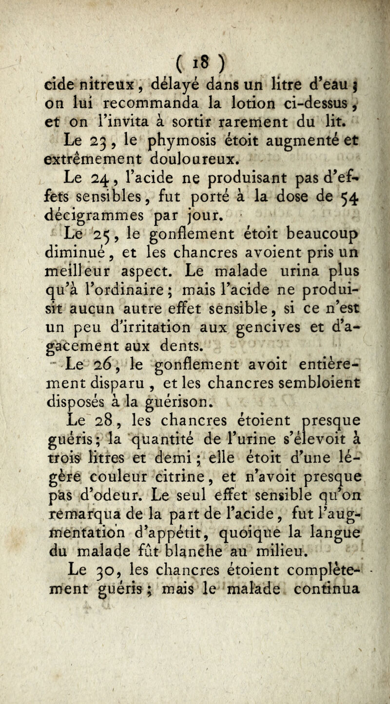 , ( ;8 ) eide nitreux, délayé dans un litre d’eau ) on lui recommanda la lotion ci-dessus, et on l’invita à sortir rarement du lit. Le 23, le phymosis étoit augmenté et extrêmement douloareux. Le 24, l’acide ne produisant pas d’ef- fets sensibles, fut porté à la dose de 54 décigrammes par jour. Le 25, le gonflement étoit beaucoup diminué, et les chancres avoient pris un meilleur aspect. Le malade urina plus qu’à l’ordinaire ; mais l’acide ne produi- sit aucun autre elFet sensible, si ce n’est un peu d'irritation aux gencives et d’a- gacement aux dents. Le 26, le gonflement a voit entière- ment disparu , et les chancres sembloient disposés à la guérison. Le 28, les chancres étoient presque guéris ; la quantité de l’urine s’élevoit à trois litres et demi ; elle étoit d’une lé- gère couleur citrine, et n’avoit presque pàs d’odeur. Le seul effet sensible qu’on remarqua de la part de l’acide, fut l’aug- mentation d’appétit, quoique la langue du malade fût blanche au milieu. Le 30, les chancres étoient complète- ment guéris; mais le malade continua