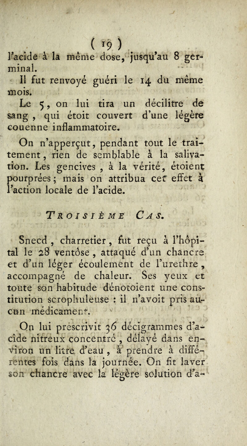 ( '9 ) . Facidê à la même dose, jusqu’au 8 ger- minal. Il fut renvoyé guéri le 14 du même mois. Le 5, on lui tira un décilitre de sang , qui étoit couvert d’une légère couenne inflammatoire. On n’apperçut, pendant tout le trai- tement , rien de semblable à la saliva- tion. Les gencives , à la vérité, étoient pourprées ; mais on attribua cef effet à l’action locale de l’acide. Troisième Cas, Snecd , charretier, fut reçu à l’hôpi- tal le 28 ventôse , attaqué d’un chancre et d’un léger écoulement de l’urethre, accompagné de chaleur. Ses yeux et toute son habitude dénotoient une cons- titution scrophuléuse : il n’avoit pris au- cun médicament. Qn lui prescrivit ^6 décigrammes d’a- cide nitreux concentre , délayé dans en- viron un litre d’eau , à prendre à diffé- rentes fois dans la journée. On fit laver son chancre avec la légère solution d’à-
