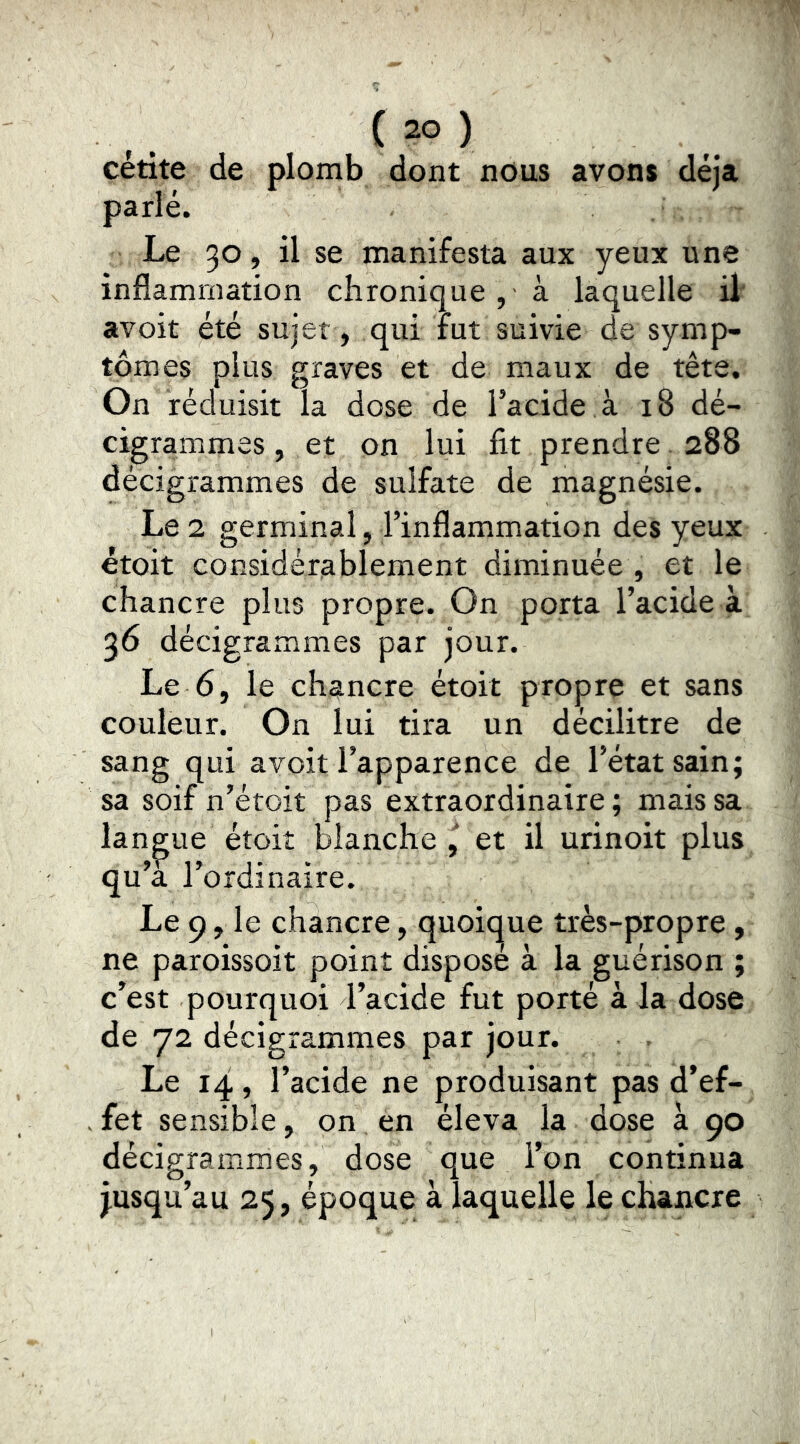 cétite de plomb dont nous avons déjà parlé. Le 30, il se manifesta aux yeux une inflammation chronique , à laquelle il avoir été sujet , qui rut suivie de symp- tômes plus graves et de maux de tête. On réduisit la dose de l’acide à 18 dé- cigrammes, et on lui fit prendre. 288 décigrammes de sulfate de magnésie. Le 1 germinal, l’inflammation des yeux étoit considérablement diminuée , et le chancre plus propre. On porta l’acide à 36 décigrammes par jour. Le 6, le chancre étoit propre et sans couleur. On lui tira un décilitre de sang qui avoit l’apparence de l’état sain; sa soif n’étoit pas extraordinaire ; mais sa langue étoit blanche et il urinoit plus qu’a l’ordinaire. Le 9, le chancre, quoique très-propre, ne paroissoit point disposé à la guérison ; c’est pourquoi l’acide fut porté à la dose de 72 décigrammes par jour. Le 14, l’acide ne produisant pas d’ef- fet sensible, on en éleva la dose à 90 décigrammes, dose que l’on continua jusqu’au 25, époque à laquelle le chancre