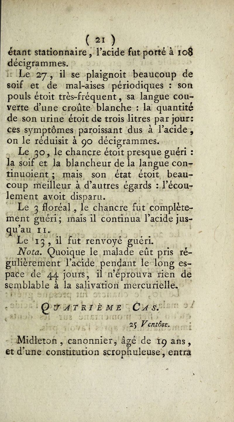étant stationnaire, l’acide fut porté à io8 decigrammes. Le 27, il se plaignoit beaucoup de soif et de mal-aises périodiques ; son pouls étoit très-fréquent, sa langue cou- verte d’une croûte blanche : la quantité de son urine étoit de trois litres par jour: ces symptômes paroissant dus à l’acide, on le réduisit à 90 décigrammes. Le 30, le chancre étoit presque guéri : la soif et la blancheur de la langue con- tinuoient ; mais son état étoit beau- coup meilleur à d’autres égards : l’écou- lement avoit disparu. Le 3 floréal, le chancre fut complète- ment guéri ; mais il continua l’acide jus- qu’au II. Le 13 , il fut renvoyé guéri. Nota. Quoique le malade eût pris ré- gulièrement l’acide pendant le long es- pace de 44 jours, il n’éprouva rien de semblable à la salivation mercurielle. QïTjtrième Cjis. 25 Ventôse, Midleton , canonnier, âgé de 19 ans, et d’une constitution scrophuleuse , entra