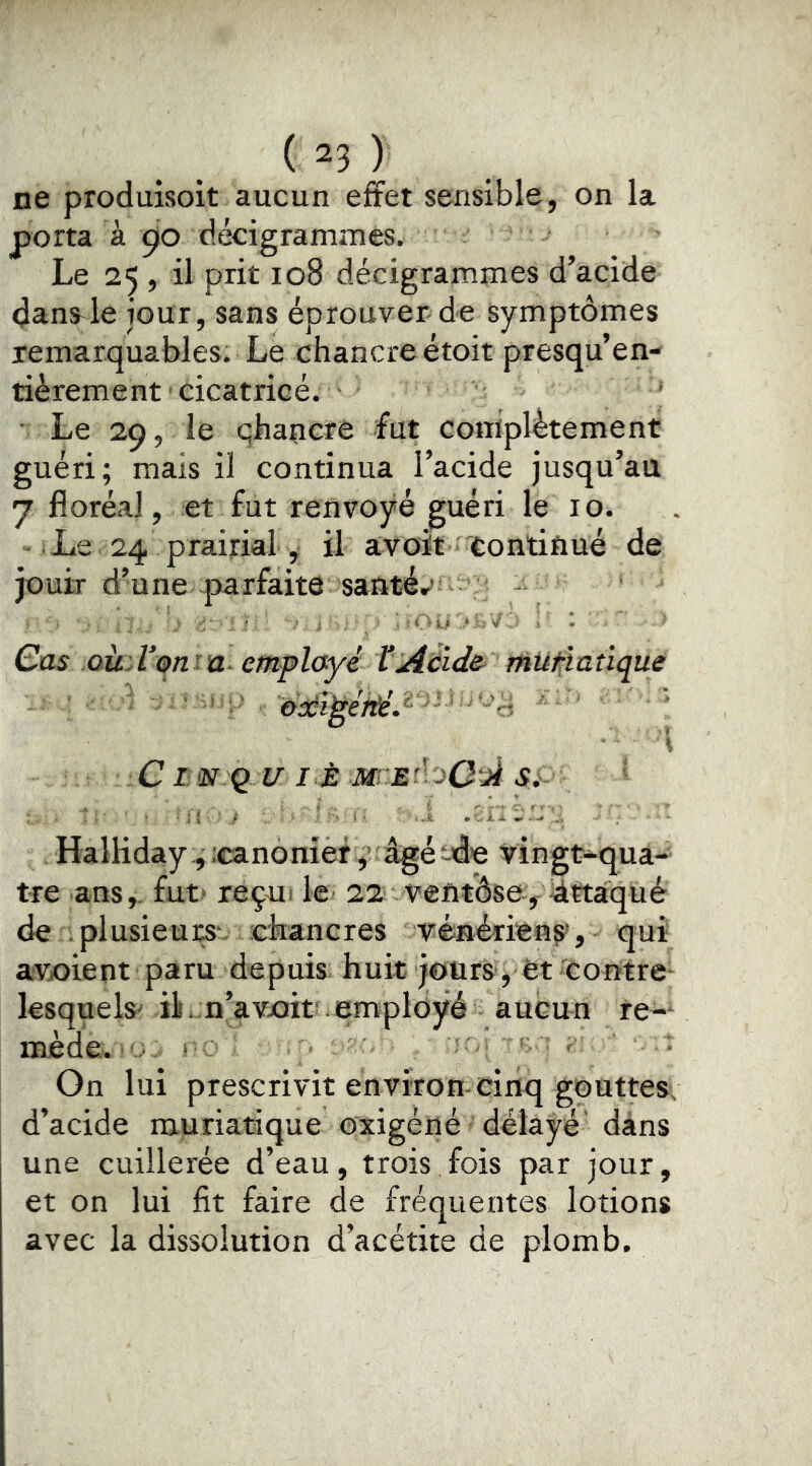 ne produisoit aucun effet sensible, on la porta à çio decigrammes. Le 25, il prit 108 décigrammes d’acide danS'le jour, sans éprouver de symptômes remarquables. Le chancre étoit presqu’en- tièrement cicatrice. • Le 29, le qhapcre fut coiiiplètement guéri; mais il continua l’acide jusqu’au J floréal, et fut renvoyé guéri le 10. Le 24 prairial , il avoit 'Continué de jouir d’une parfaite santér»: ' : . ■ ' , . : i'u. V : ' : Qus oùA’ont'a- cmplayé ÏAéïde^ müf:iatique l ClUNjQl/I^ÈM’-EdoOiièSi.- HalKday:; :canoràèty âgé -de vingt-qua- tre ans,, fut* reçut le 22 ventôse-, Attaqué de plusieurs-, chancres vénériens», qui avxîient paru depuis huit jours ; et contre- lesquels* ü .^n’avxïit» employé aucun re-* mède. ^ • On lui prescrivit environ-cinq gouttes; d’acide muriatique oxigéné délayé dans une cuillerée d’eau, trois fois par jour, et on lui fit faire de fréquentes lotions avec la dissolution d’acétite de plomb.