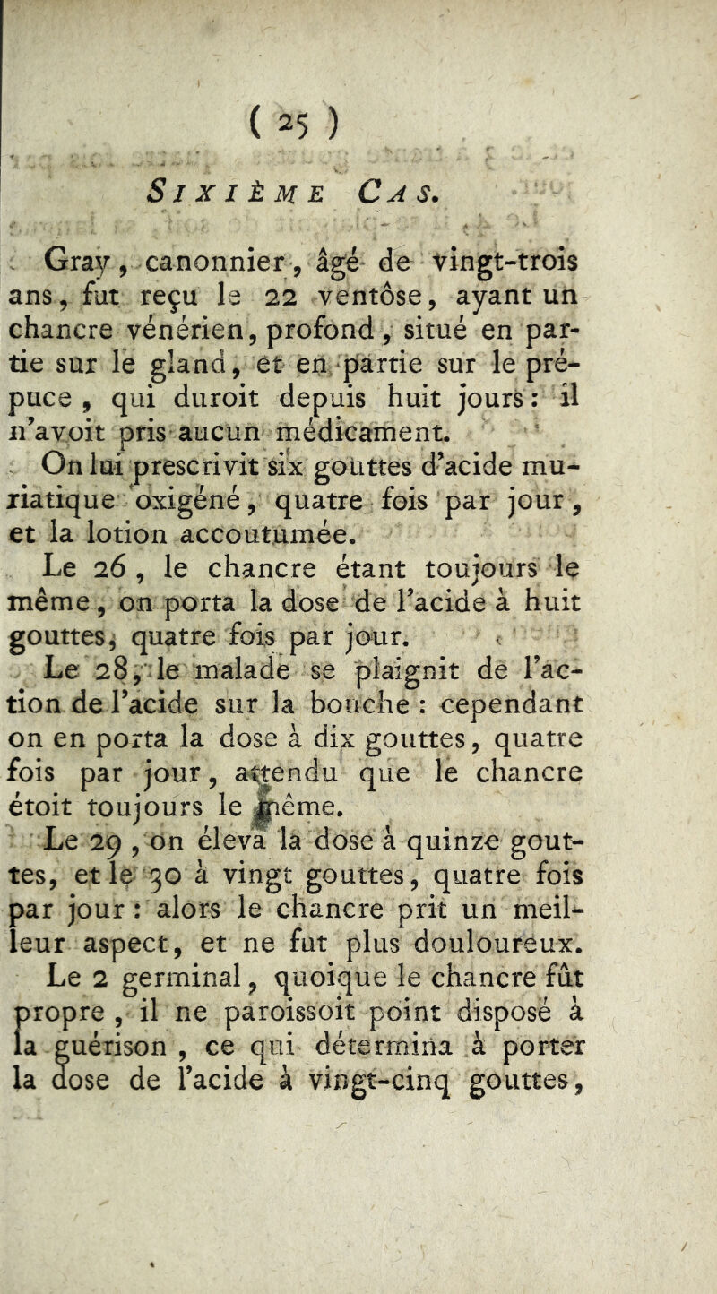 Sixième Cas. - Gray, canonnier , âgé de vingt-trois ans, fut reçu la 22 ventôse, ayant un chancre vénérien , profond , situé en par- tie sur le gland, et en partie sur le pré- puce , qui diiroit depuis huit jours: il n’avoit pris aucun médicament. On lui prescrivit six gouttes d’acide mu- riatique oxigèné, quatre fois par jour, et la lotion accoutumée. Le 26 , le chancre étant toujours le même, on porta la dose de l’acide à huit gouttes^ quatre fois par jo-ur. • Le 28,^6 malade se plaignit de l’ac- tion de l’acide sur la bouche: cependant on en porta la dose à dix gouttes, quatre fois par jour, attendu que le chancre étoit toujours le Jiême. Le 29 , Un éleva la dose â quinze gout- tes, et le-30 â vingt gouttes, quatre fois par jour : alors le chancre prit un meil- leur aspect, et ne fut plus doulouréux. Le 2 germinal, quoique le chancre fût propre , il ne paroissoit point disposé à la guérison , ce qui détermina à porter la dose de l’acide à vingt-cinq gouttes.