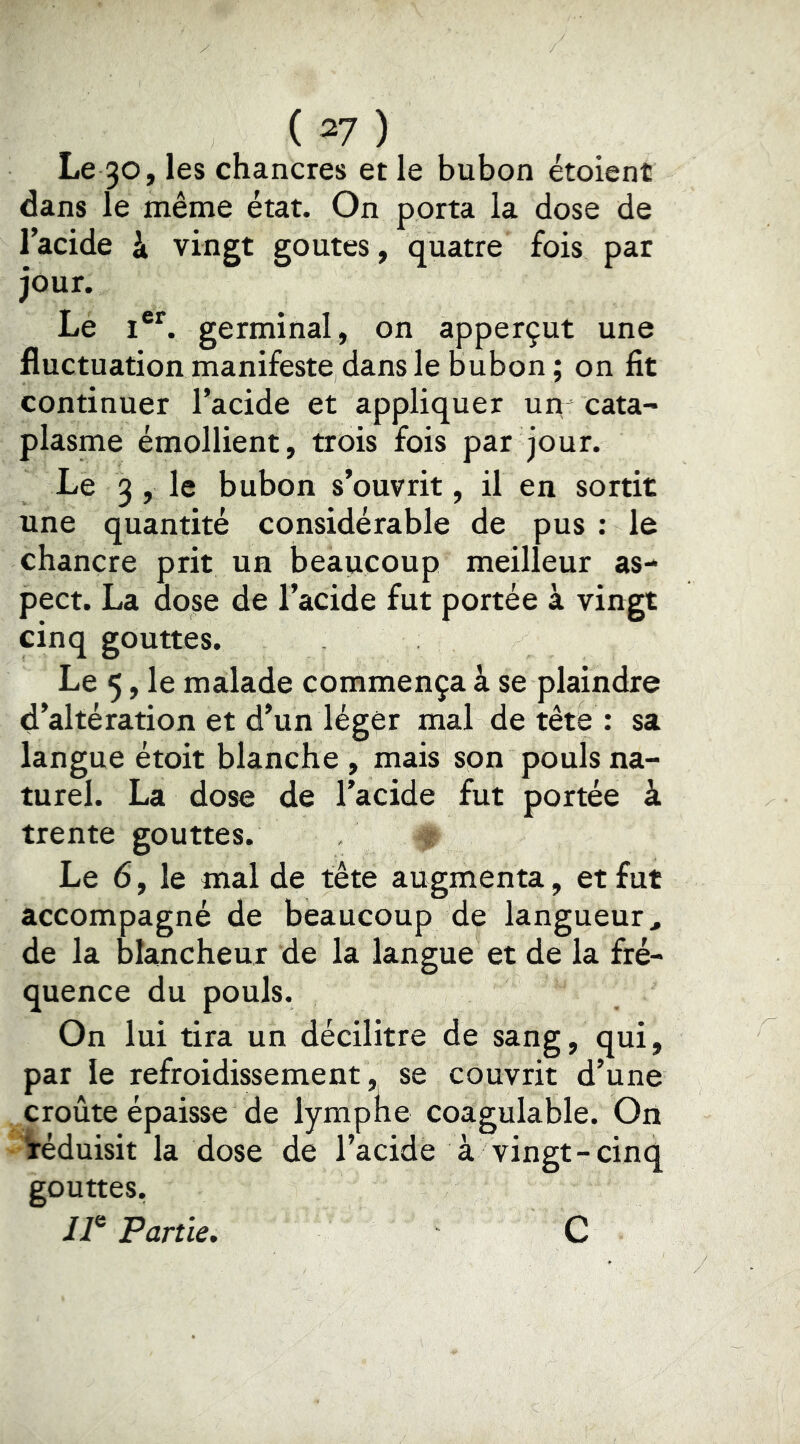 Le 30» les chancres et le bubon étoient dans le même état. On porta la dose de l’acide à vingt goûtes, quatre fois par jour. Le i®*. germinal, on apperçut une fluctuation manifeste dans le bubon; on fit continuer l’acide et appliquer un- cata- plasme émollient, trois fois par jour. Le 3 , le bubon s’ouvrit, il en sortit une quantité considérable de pus ; le chancre prit un beaucoup meilleur as- pect. La dose de l’acide fut portée à vingt cinq gouttes. Le 5, le malade commença à se plaindre d’altération et d’un léger mal de tête : sa langue étoit blanche , mais son pouls na- turel. La dose de l’acide fut portée à trente gouttes. Le 6, le mal de tête augmenta, et fut accompagné de beaucoup de langueur, de la blancheur de la langue et de la fré- quence du pouls. On lui tira un décilitre de sang, qui, par le refroidissement, se couvrit d’une croûte épaisse de lympne coagulable. On réduisit la dose de l’acide à vingt-cinq gouttes, ii® Partie, C