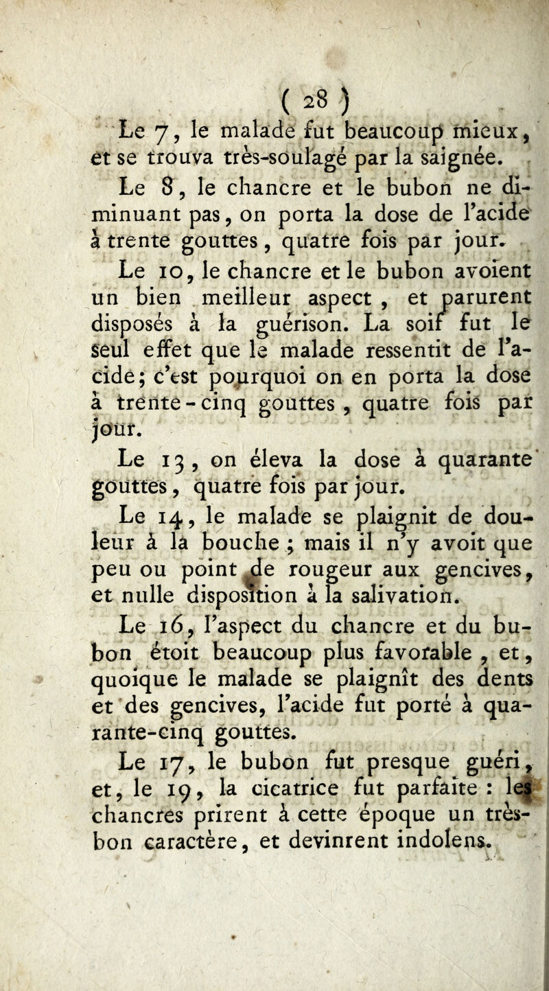Le 7, le malade fut beaucoup mieux, et se trouva très-soulagé par la saignée. Le 8 , le chancre et le bubon ne di- minuant pas, on porta la dose de l’acide à trente gouttes , quatre fois par jour. Le lo, le chancre et le bubon avoient un bien meilleur aspect , et parurent disposés à la guérison. La soif fut lé seul effet que le malade ressentit de l’a- cidé; c’est pojirquoi on en porta la dose à trente-cinq gouttes, quatre fois par jour. Le 13, on éleva la dose à quarante’ géüttes, quatre fois par jour. Le 14, le malade se plaignit de dou- leur à là bouche ; mais il n’y avoir que peu ou pointée rougeur aux gencives, et nulle dispo^tion à la salivation. Le 16, l’aspect du chancre et du bu- bon étoit beaucoup plus favorable , et, quoique le malade se plaignît des dents et des gencives, l’acide fut porté à qua- rante-cinq gouttes. Le 17, le bubon fut presque guéri, et, le 19, la cicatrice fut parfaite : chancres prirent à cette époque un très- bon caractère, et devinrent indolens.