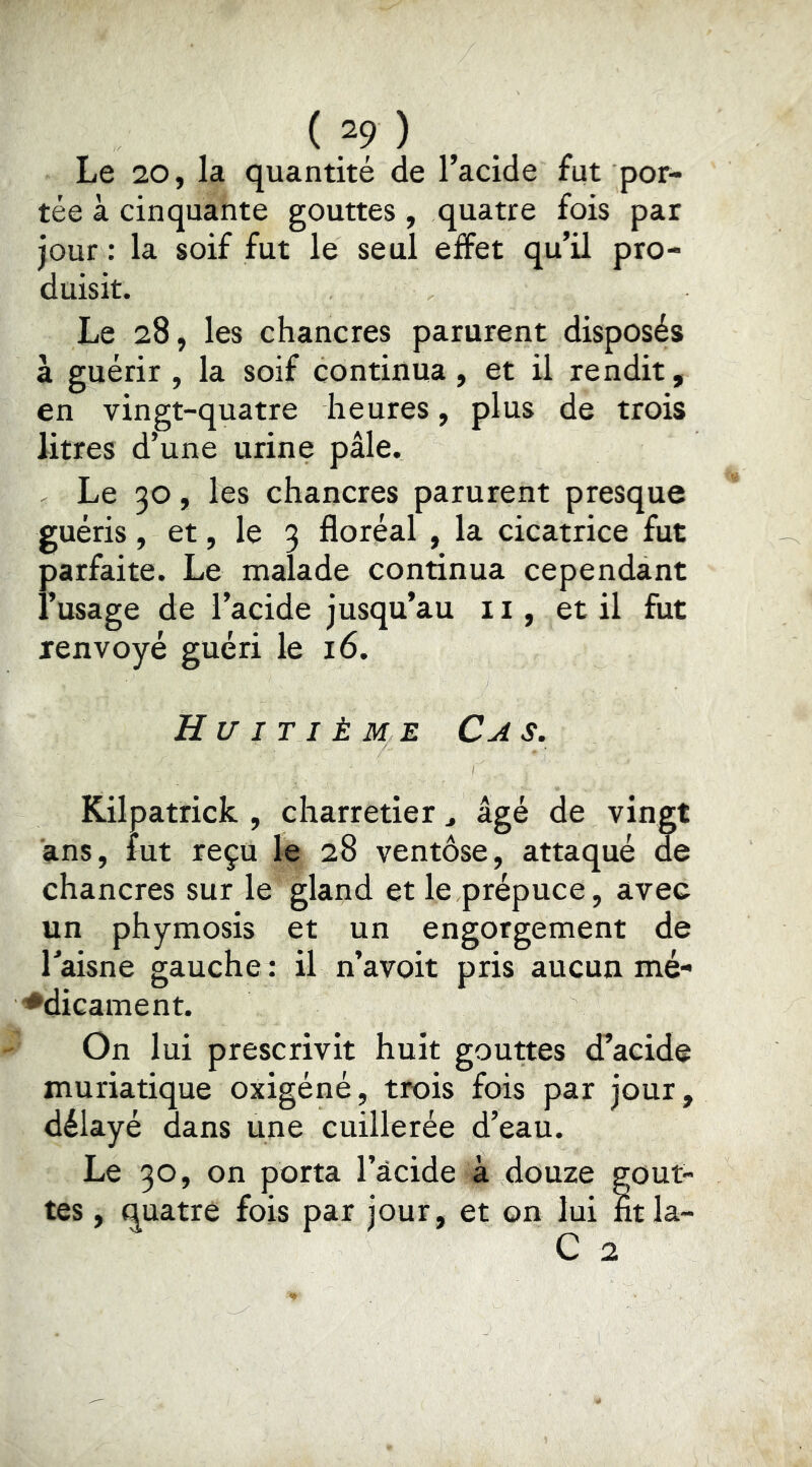 (2?) Le 20, la quantité de l’acide fut por- tée à cinquante gouttes, quatre fois par jour : la soif fut le seul effet qu’il pro- duisit. Le 28, les chancres parurent disposés à guérir , la soif continua, et il rendit, en vingt-quatre heures, plus de trois litres d’une urine pâle. Le 30, les chancres parurent presque guéris, et, le 3 floréal , la cicatrice fut parfaite. Le malade continua cependant l’usage de l’acide jusqu’au 11, et il fut renvoyé guéri le 16. Huitième Cas. Kilpatrick , charretier ^ âgé de vingt ans, lut reçu le 28 ventôse, attaqué de chancres sur le gland et le prépuce, avec un phymosis et un engorgement de Taisne gauche : il n’avoit pris aucun mé- ♦dicament. On lui prescrivit huit gouttes d’acide muriatique oxigéné, trois fois par jour, délayé dans une cuillerée d’eau. Le 30, on porta l’âcide à douze gout- tes , quatre fois par jour, et on lui ntla- C 2