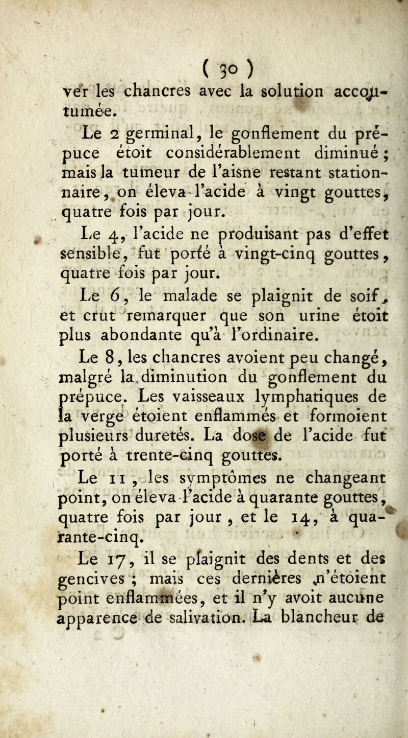 ver les chancres avec la solution accojl- tumée. Le 2 germinal, le gonflement du pré- puce étoit considérablement diminué ; mais la tumeur de l’aisne restant station- naire, on éleva l’acide à vingt gouttes, quatre fois par jour. Le 4, l’acide ne produisant pas d’effet sensible, fût porfé à vingt-cinq gouttes, quatre fois par jour. Le 6, le malade se plaignit de soif, et crut remarquer que son urine étoit plus abondante qu’à l’ordinaire. Le 8, les chancres avoient peu changé, malgré la.diminution du gonflement du f)répuce. Les vaisseaux lymphatiques de a vergé étoient enflammés et formoient plusieurs duretés. La dose de l’acide fut porté à trente-cinq gouttes. Le II , les symptômes ne changeant point, on éleva l’acide à quarante gouttes, quatre fois par jour , et le 14, à qua- rante-cinq. Le 17, il se plaignit des dents et des gencives ; mais ces dernières a^’étoient point enflammées, et il n’y avoit aucune apparence de salivation. La blancheur de