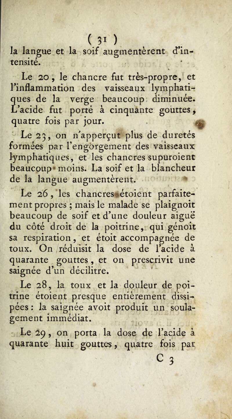 ( ?• ) la langue et la soif augmentèrent tensité. Le 20, le chancre fut très-propre, et l’inflammation des vaisseaux lymphati- ques de la verge beaucoup diminuée. L’acide fut porté à cinquante gouttes, quatre fois par jour. < Le 23, on n’apperçut plus de duretés formées par l’engorgement des vaisseaux lymphatiques, et les chancres supuroient beaucoup* moins. La soif et la blancheur de la langue augmentèrent. Le 26, les chancres*»étoient parfaite- ment propres ; mais le malade se plaignoit beaucoup de soif et d’une douleur aiguë du côté droit de la poitrine, qui génoit sa respiration, et étoit accompagnée de toux. On /réduisit la dose de l’acide à quarante gouttes, et on prescrivit une saignée d’un décilitre. Le 28, la toux et la douleur de poi- trine étoient presque entièrement dissi- pées : la saignée avoit produit un soula- gement immédiat. Le 29, on porta la dose de l’acide à quarante huit gouttes, quatre fois par