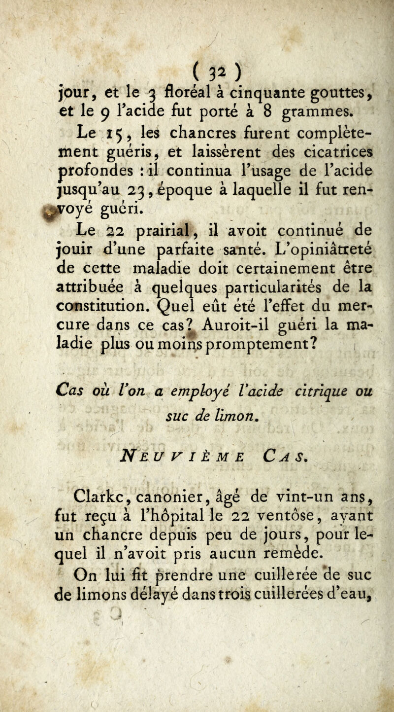( 3î ) jour, et le 3 floréal à cinquante gouttes, et le 9 l’acide fut porté à 8 grammes. Le 15, les chancres furent complète- îiient guéris, et laissèrent des cicatrices profondes : il continua l’iisage de l’acide jusqu’au 23,ipoque à laquelle il fut ren- voyé guéri. Le 22 prairial , il avoit continué de jouir d’une parfaite santé. L’opiniâtreté de cette maladie doit certainement être attribuée à quelques particularités de la constitution. Quel eût été l’effet du mer- cure dans ce cas? Auroit-il guéri la ma- ladie plus ou moins promptement? Cas où Von a employé Vacide citrique ou suc de limon. Neuvième Cas. Clarke, canonier, âgé de vint-un ans, fut reçu à l’hôpital le 22 ventôse, ayant un chancre depuis peu de jours, pour le- quel il n’avoiî pris aucun remède. On lui fit prendre une cuillerée de suc de limons délayé dans trois cuillerées d’eau,