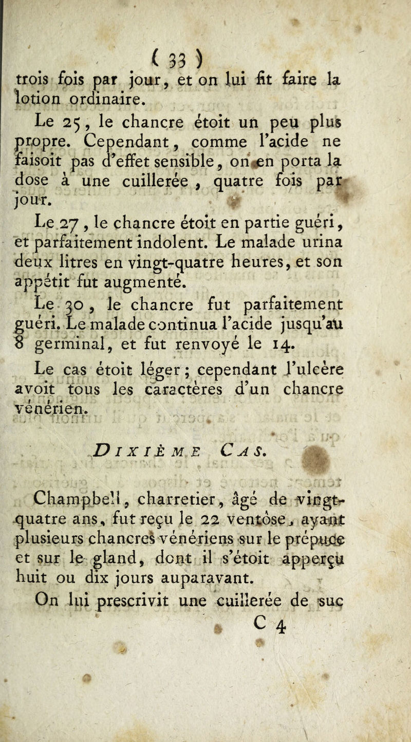 trois fois par jour, et on lui fit faire la lotion ordinaire. Le 25, le chancre étoit un peu plus propre. Cependant, comme l’acide ne faisoit pas d’effet sensible, ori^gsn porta la dose à une cuillerée , quatre fois pat jour. ^ Le 27, le chancre étoit en partie guéri, et parfaitement indolent. Le malade urina deux litres en vingt^quatre heures, et son appétit fut augmenté. Le 30, le chancre fut parfaitement guéri. Le malade continua l’acide jusqu’au 8 germinal, et fut renvoyé le 14. Le cas étoit léger ; cependant J’ulcère avoit fous les caractères d’un chancre vénérien,. Dixième Cas. , Champbell, charretier, âgé de vingt?* quatre ans, fut reçu le 22 ventôse> ayant plusieurs chancrel vénériens sur le prép^d^ et sur le ^land, dont il s’étoit apperçù huit ou dix jours auparavant. On lui prescrivit une cuillerée de «uç C 4