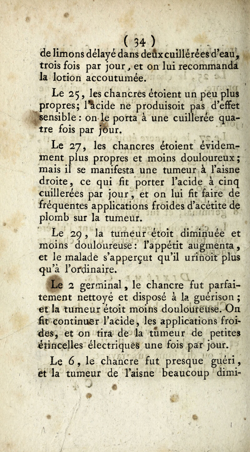 de limons délayé dans deûxcuillérées d’eau^ trois fois par jour, et on lui recommanda la lotion accoutumée. Le 25, les chancres étoient un peu plus propres; l'îicide ne produisoit pas d’effet 4 «ensible : on |e porta à une cuillerée qua- tre fois par jfeur. Le 27, les chancres étoient évidem- ment plus propres et moins douloureux; mais il se manifesta une tumeur à l’aisne droite, ce qui fit porter l’acide à cinq cuillerées par jour , et on lui fit faire de fréquentes applications froides d’acétite de plomb sur la tumeur. Le 29 , la tuméur étoit diminuée et moins douloureuse : l’appétit augmenta, et le malade s’apperçut qu’il urihoit plus qu’à l’ordinaire. Le 2 germinal, le chancre fut parfai- tement nettoyé et disposé à la guérison ; et la tumeur étoit moins douloürëiise. On fit continuer l’acide, les applications froi- des, et on tira de la tumeur de petites jétincelles électriques une fois par jour. Le 6, le chancre fut presque guéri, et la tumeur de l’aisne beaucoup dimi-