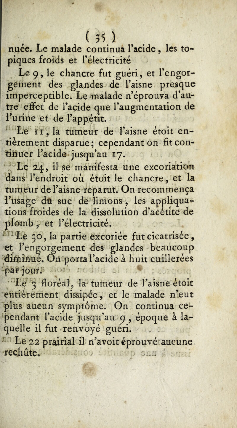 ( 55 ^ nuée. Le malade continua l’acide, les to- piques froids et l’électricité Le 9, le chancre fut guéri, et l’engor- gement des glandes de l’aisne presque imperceptible. Le malade n’éprouva d’au- tre effet de l’acide que l’augmentation de l’urine et de l’appetit. ' Le 11, la tumeur de l’aisne étoit en- tièrement disparue; cependant on fit con- tinuer l’acide jusqu’au 17. Le 24, il se manifesta une excoriation dans l’endroit où étoit le chancre, et la tumeur de l’aisne reparut. On recommença l’usage dû suc de limons, les appliqua- tions froides de la dissolution d’acétite de plomb et l’électricité. ■ 'Le 30, la partie excoriée fut cicatrisée, et l’engorgement des glandes beaucoup ditfiiâue. On porta l’acide à huit cuillerées pàrjourî ' • Le 3 floréal, la tumeur de l’aisne étoit 'entièrement dissipée , et le malade n’eut plus aucun symptôme. On continua ce- pendant l’acide jusqu’au 9 , époque à la- quelle il fut renvoyé guéri. ■ Le 22 prairial il n’avoit éprouvé aucune rechute. .