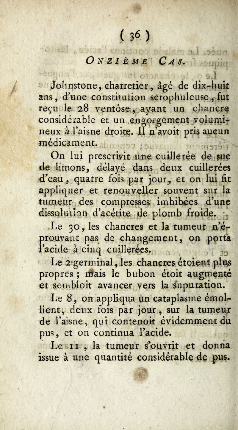 Onzième Cas, Johnstone, charretier, âgé de dix-huit ans, d’une constitution scrophuleuse ^ fut reçu le 28 ventôse, ayant un chancre considérable et un .engorgement volumir neux à l’aisne droite. iT n’avoit pris aucun médicament. On lui prescrivit une cuillerée dé çue de limons, délayé dans deux cuillerées d’eau , quatre fois par jour, et on lui fit appliquer et renouveller souvent sur la tumeur des compresses imbibées d’une dissolution d’acétite de plomb froide. , Le 30, les chancres et la tumeur n’ér prouvant pas de changement, on porta l’acide à cinq cuillerées. Le 2'germinal, les chancres étoient plus propres ; rffais le bubon étoit augmenté et sembloit avancer vers la supuration. Le 8, on appliqua un cataplasme émoL lient, deux fois par jour , sur la tumeUiT de l’aisne, qui contenoit évidemment du pus, et on continua l’acide. Le II , la tumeur s’ouvrit et donna issue à une quantité considérable de pus.