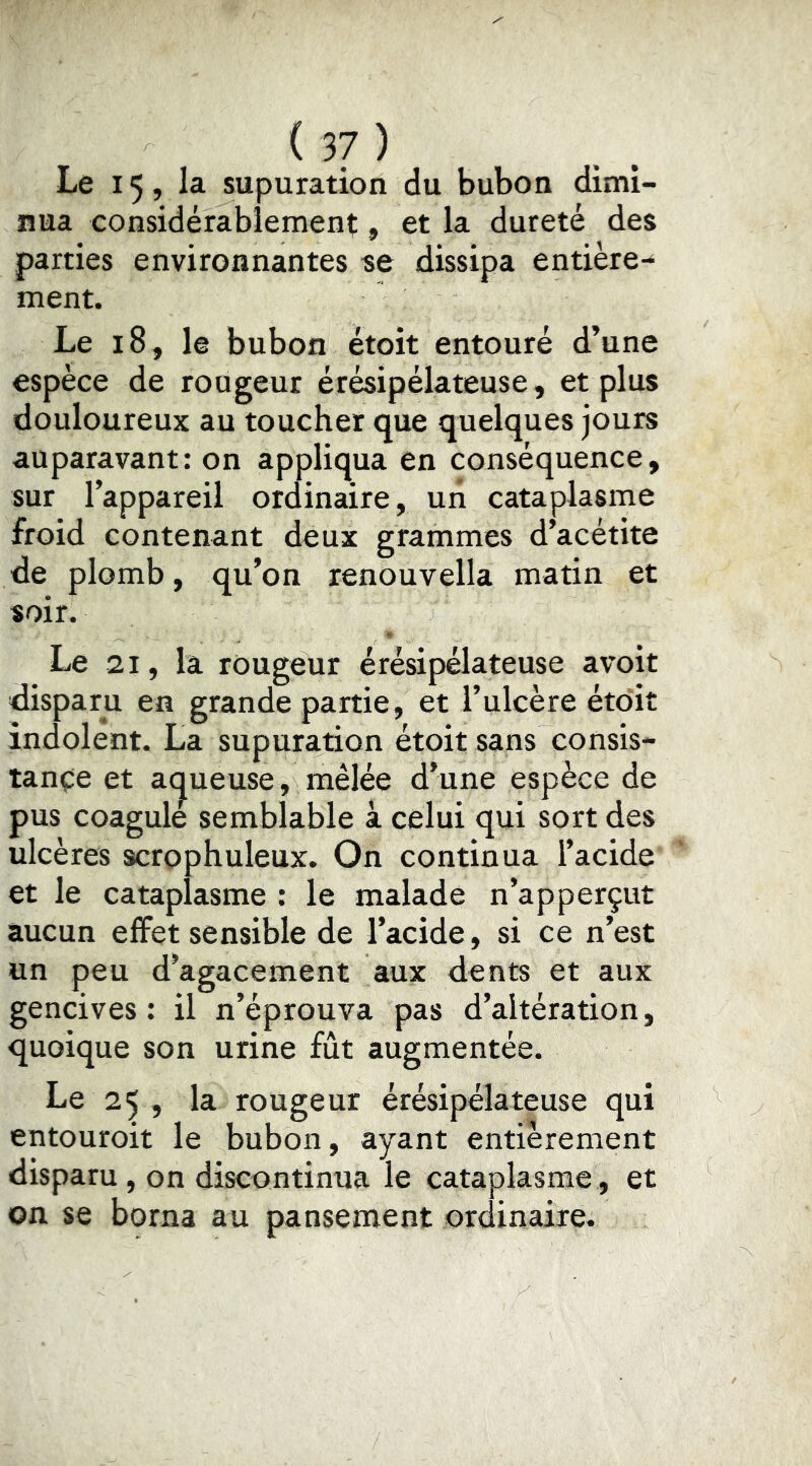 Le 15, la supuration du bubon dimi- nua considérablement, et la dureté des parties environnantes se dissipa entière- ment. Le 18, le bubon étoit entouré d’une espèce de rougeur érésipélateuse, et plus douloureux au toucher que quelques jours auparavant: on appliqua en conséquence, sur l’appareil ordinaire, uii cataplasme froid contenant deux grammes d’acétite de plomb, qu’on renouvella matin et soir. Le 21, la rougeur érésipélateuse avoit disparu en grande partie, et l’ulcère étoit indolent. La supuration étoit sans consis- tante et acjueuse, mêlée d’une espèce de pus coagule semblable à celui qui sort des ulcères scrophuleux. On continua l’acide et le cataplasme ; le malade n’apperçut aucun effet sensible de l’acide, si ce n’est un peu d’agacement aux dents et aux gencives: il n’éprouva pas d’altération, quoique son urine fût augmentée. Le 25 , la rougeur érésipélateuse qui entouroit le bubon, ayant entièrement disparu, on discontinua le cataplasme, et on se borna au pansement ordinaire.