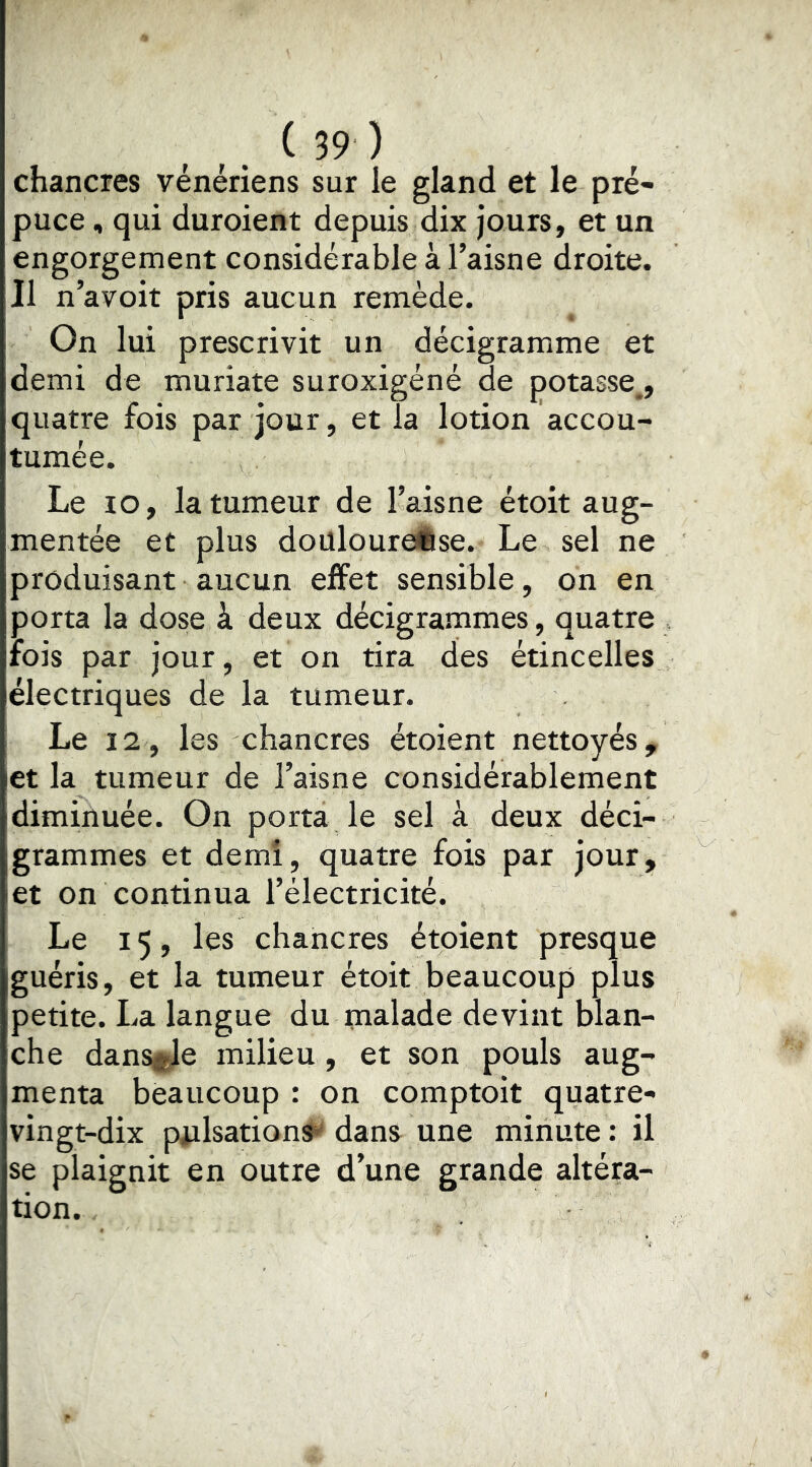 chancres vénériens sur le gland et le pré- puce , qui duroient depuis dix jours, et un engorgement considérable à l’aisne droite. Il n’avoit pris aucun remède. On lui prescrivit un décigramme et demi de muriate suroxigéné de potasse,, quatre fois par jour, et la lotion accou- tumée. Le lO, la tumeur de Taisne étoit aug- mentée et plus doülouroÉse. Le sel ne produisant aucun effet sensible, on en porta la dose à deux décigrammes, quatre rois par jour, et on tira des étincelles électriques de la tumeur. Le 12, les chancres étoient nettoyés, et la tumeur de l’aisne considérablement diminuée. On porta le sel à deux déci- grammes et demi, quatre fois par jour, let on continua l’électricité. Le 15, les chancres étoient presque guéris, et la tumeur étoit beaucoup plus petite. La langue du tnalade devint blan- che dansejle milieu , et son pouls aug- menta beaucoup : on comptoit quatre- vingt-dix piilsations^ dans une minute : il se plaignit en outre d’une grande altéra- tion.