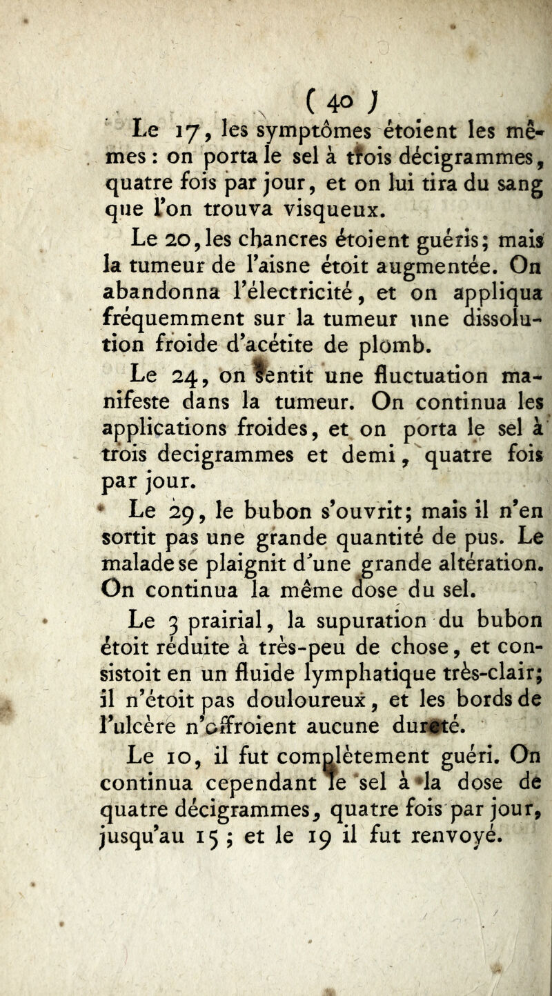 Le 17, les symptômes étoîent les mê- mes : on porta le sel à tfois décigrammes, quatre fois par jour, et on lui tira du sang que Ton trouva visqueux. Le 20,les chancres étoient guéris; mais la tumeur de l’aisne étoit augmentée. On abandonna l’électricité, et on appliqua fréquemment sur la tumeur une dissolu- tion froide d’acétite de plomb. Le 24, on yentit une fluctuation ma- nifeste dans la tumeur. On continua les applications froides, et on porta le sel à trois decigrammes et demi, quatre fois par jour. * Le 29, le bubon s’ouvrit; mais il n’en sortit pas une grande quantité de pus. Le malade se plaignit d^une grande altération. On continua la même José du sel. Le 3 prairial, la supuration du bubon étoit réduite à très-peu de chose, et con- sistoit en un fluide lymphatique très-clair; il n’étoit pas douloureux, et les bords de l’ulcèrè n’offroient aucune dui#té. Le 10, il fut comolètement guéri. On continua cependant le sel à «la dose de quatre décigrammes, quatre fois par jour, jusqu’au 15 ; et le 19 il fut renvoyé.