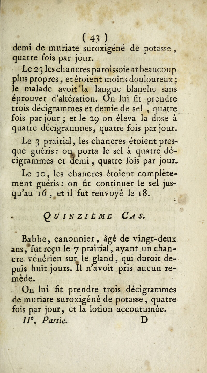 demi de muriate suroxigéné de potasse ^ quatre fois par jour. Le 23 les chancres paroissoient beaucoup plus propres, et étoient moins douloureux ; le malade avoit'la langue blanche sans éprouver d’altération. On lui fit prendre trois decigrammes et demie de sel , quatre fois par jour ; et le 29 on éleva la dose à quatre décigrammes, quatre fois par jour. Le 3 prairial, les chancres étoient pres- que guéris : om porta le sel à quatre dé- cigrammes et demi, quatre fois par jour. Le 10, les chancres étoient complète- ment guéris : on fit continuer le sel jus- qu’au 16 , et il fut renvoyé le 18. . Quinzième s, Babbe, canonnier, âgé de vingt-deux ans,*fut reçu le 7 prairial, ayant un chan- cre vénérien sur^ le gland, qui duroit de- puis huit jours. Il n’avoit pris aucun re- mède. On lui fit prendre trois décigrammes de muriate suroxigéné de potasse, quatre fois par jour, et la lotion accoutumée. //®, Partie. D