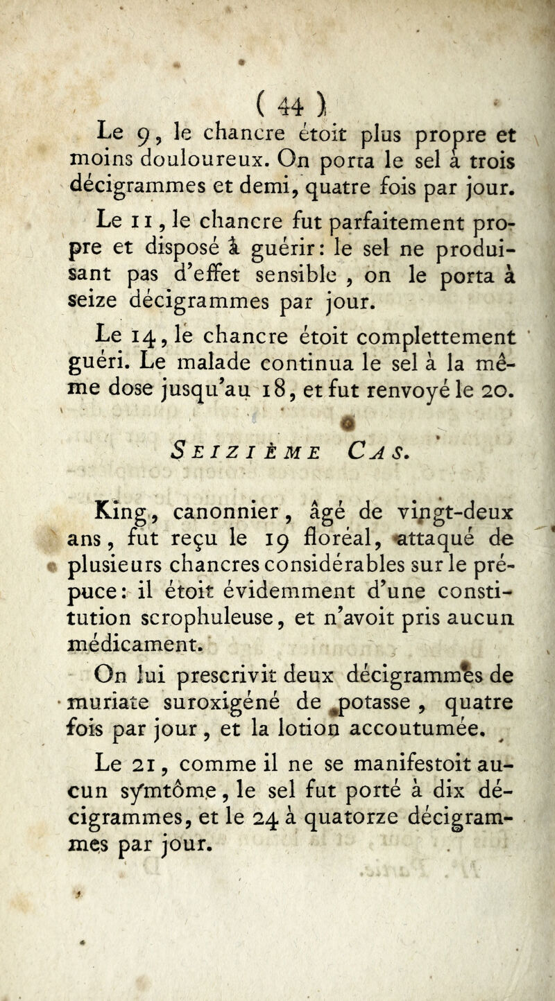 Le 9, le chancre étoit plus propre et moins douloureux. On porta le sel a trois decigrammes et demi, quatre fois par jour. Le 11, le chancre fut parfaitement pro- pre et disposé i guérir : le sel ne produi- sant pas d’effet sensible , on le porta à seize décigrammes par jour. Le 14? lé chancre étoit complettement guéri. Le malade continua le sel à la mê- me dose jusqu’au 18, et fut renvoyé le 20. d Seizième Cas, King, canonnier, âgé de vipgt-deux ans, fut reçu le 19 floréal, -attaqué de plusieurs chancres considérables sur le pré- puce : il étoit évidemment d’une consti- tution scrophuleuse, et n’avoit pris aucun médicament. On lui prescrivit deux décigrammes de • muriate suroxigéné de ^potasse , quatre fois par jour , et la lotion accoutumée. Le 21, comme il ne se manifestoit au- cun s^rntôme, le sel fut porté à dix dé- cigrammes, et le 24 à quatorze décigram- mçs par jour.