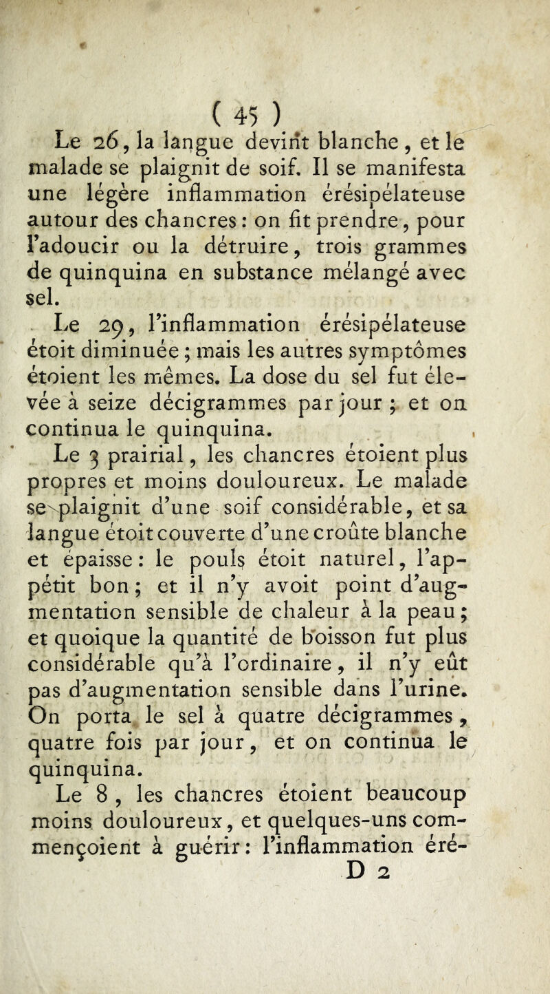 Le 26, la langue devint blanche , et le malade se plaignit de soif. Il se manifesta une légère inflammation érésipélateuse autour des chancres : on fit prendre, pour l’adoucir ou la détruire, trois grammes de quinquina en substance mélangé avec sel. Le 29, l’inflammation érésipélateuse étoit diminuée ; mais les autres symptômes étoient les mêmes. La dose du sel fut éle- vée à seize décigrammes par jour ; et on continua le quinquina. Le 3 prairial, les chancres étoient plus propres et moins douloureux. Le malade se^plaignit d’une soif considérable, et sa langue étoit couverte d’une croûte blanche et épaisse ; le pouls étoit naturel, l’ap- pétit bon ; et il n’y avoit point d’aug- mentation sensible de chaleur à la peau ; et quoique la quantité de b'oisson fut plus considérable qu’à l’ordinaire, il n’y eût pas d’augmentation sensible dans l’urine. On porta, le sel à quatre décigrammes, quatre fois par jour, et on continua le quinquina. Le 8 , les chancres étoient beaucoup moins douloureux, et quelques-uns com- mençoient à guérir; l’inflammation éré-