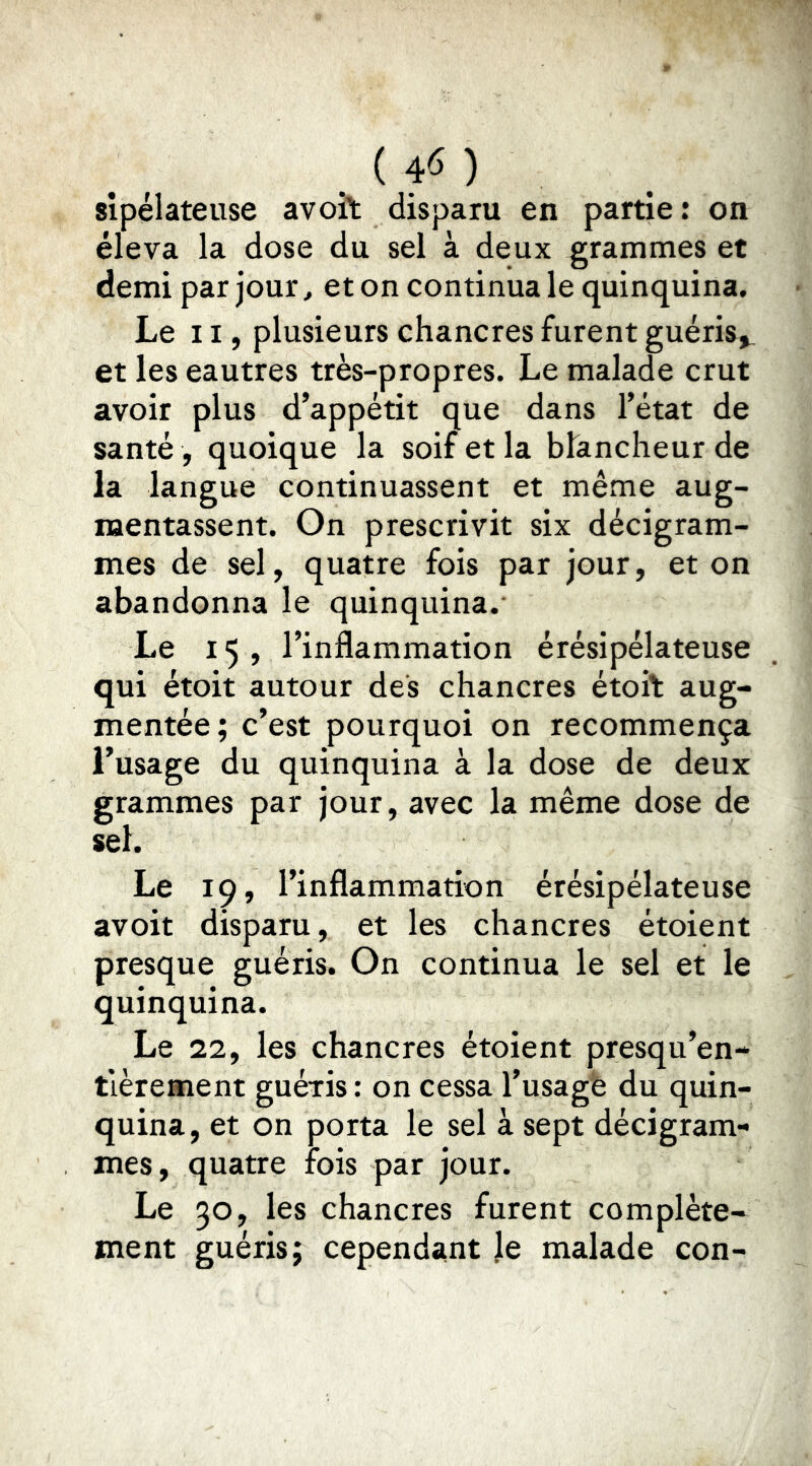 sîpélateuse avoît disparu en partie : on éleva la dose du sel à deux grammes et demi par jour ^ et on continua le quinquina. Le 11, plusieurs chancres furent guéris^ et les eautres très-propres. Le malade crut avoir plus d’appétit que dans l’état de santé, quoique la soif et la bfancheur de la langue continuassent et même aug- mentassent. On prescrivit six décigram- mes de sel, quatre fois par jour, et on abandonna le quinquina. Le 15 , l’inflammation érésipélateuse qui étoit autour des chancres étoit aug- mentée; c’est pourquoi on recommença l’usage du quinquina à la dose de deux grammes par jour, avec la même dose de sel. Le 19, l’inflammation érésipélateuse avoit disparu, et les chancres étoient presque guéris. On continua le sel et le quinquina. Le 22, les chancres étoient presqu’en- tlèrement guéïis : on cessa l’usagfe du quin- quina, et on porta le sel à sept décigram- mes, quatre fois par jour. Le 30, les chancres furent complète- ment guéris; cependant Je malade con-