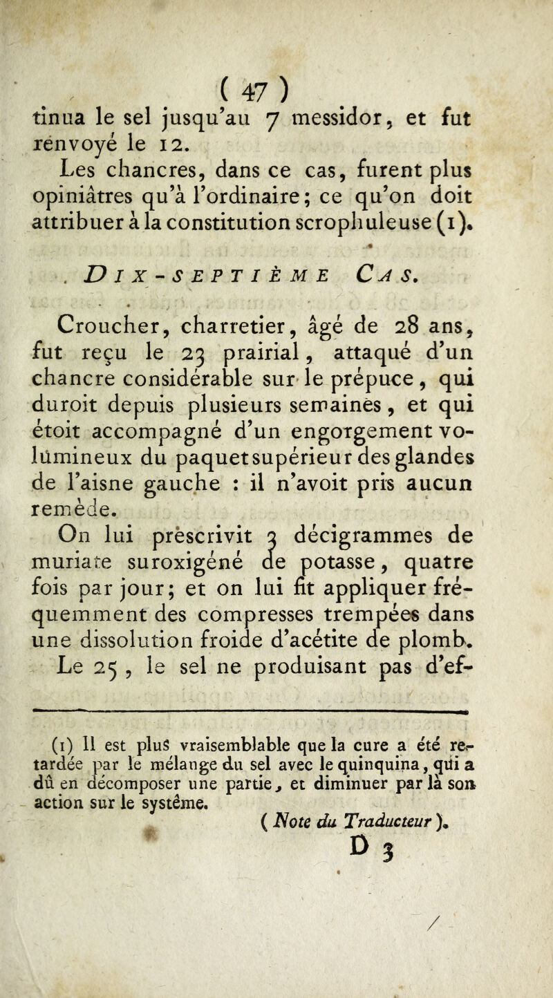 tinua le sel jusqu’au 7 messidor, et fut renvoyé le 12. Les chancres, dans ce cas, furent plus opiniâtres qu’à l’ordinaire ; ce qu’on doit attribuer à la constitution scropliuleuse (i). .Dix-septième Cx s. Croucher, charretier, âgé de 28 ans, fut reçu le 23 prairial, attaqué d’un chancre considérable sur le prépuce, qui duroit depuis plusieurs semaines, et qui étoit accompagné d’un engorgement vo- lumineux du paquetsupérieur des glandes de l’aisne gauche : il n’avoit pris aucun remède. On lui prescrivit 3 décigrammes de muriate suroxigéné de potasse, quatre fois par jour; et on lui fit appliquer fré- quemment des compresses trempées dans une dissolution froide d’acétite de plomb. Le 25 , le sel ne produisant pas d’ef- (i) 11 est plus vraisemblable que la cure a été re- tardée par le mélange du sel avec le quinquina, qiti a dû en décomposer une partie^ et diminuer parlasoa action sur le système. ( Note du Traducteur )* D 3