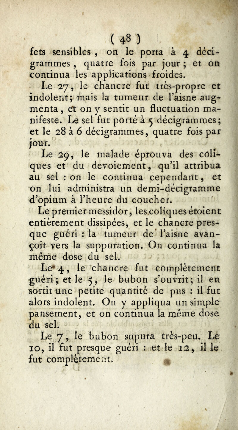 fets sensibles , on le porta à 4 deci- grammes , quatre fois par jour ; et on continua les applications froides. Le 27, le chancre fut très-propre et indolent; mais la tumeur de l’aisne aug- menta, et on y sentit un fluctuation ma- nifeste. Le sel fut porté à 5 decigrammes; et le 28 à 6 décigrammes, quatre fois par jour. Le 29, le malade éprouva des coli- ques et du devoiement, qu’il attribua au sel ; on le continua cependant, et on lui administra un demi-décigramme d’opium à l’heure du coucher. Le premier messidor, les.coliquesétoient entièrement dissipées, et le chancre pres- que guéri : la tumeur de* l’aisne avan- çoit vers la suppuration. On continua la mêrne dose du sel. Le* 4, le chancre fut complètement guéri; et le 5, le bubon s’ouvrit; il en ■sortit une petite quantité de pus : il fut alors indolent. On y appliqua un simple pansement, et on continua la même dose du sel. Le 7, le bubon supura très-peu. Le 10, il fut presque guéri : et le 12, il le fut complètement.