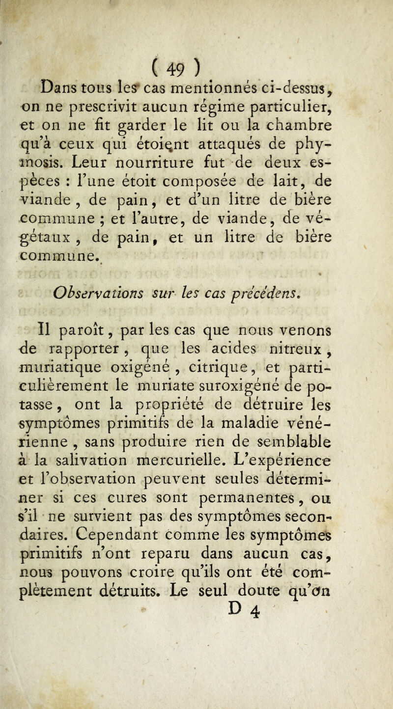 Dans tous les: cas mentionnés ci-dessus, on ne prescrivit aucun régime particulier, et on ne fit garder le lit ou la chambre qu’à ceux qui étoiqnt attaqués de phy- inosis. Leur nourriture fut de deux es- pèces : l’une étoit composée de lait, de viande , de pain, et d’un litre de bière commune ; et l’autre, de viande, de vé- gétaux , de pain, et un litre de bière commune. Observations sur les cas précédé ns. 11 paroît, par les cas que nous venons de rapporter, que les acides nitreux, muriatique oxigéné , citrique, et parti- culièrement le muriate suroxigéné de po- tasse , ont la propriété de détruire les symptômes primitifs de la maladie véné- rienne , sans produire rien de semblable à la salivation mercurielle. L’expérience et l’observation peuvent seules détermi- ner si ces cures sont permanentes, ou s’il ne survient pas des symptômes secon- daires. Cependant comme les symptômes primitifs n’ont reparu dans aucun cas, nous pouvons croire qu’ils ont été com- plètement détruits. Le seul doute qu’on D 4
