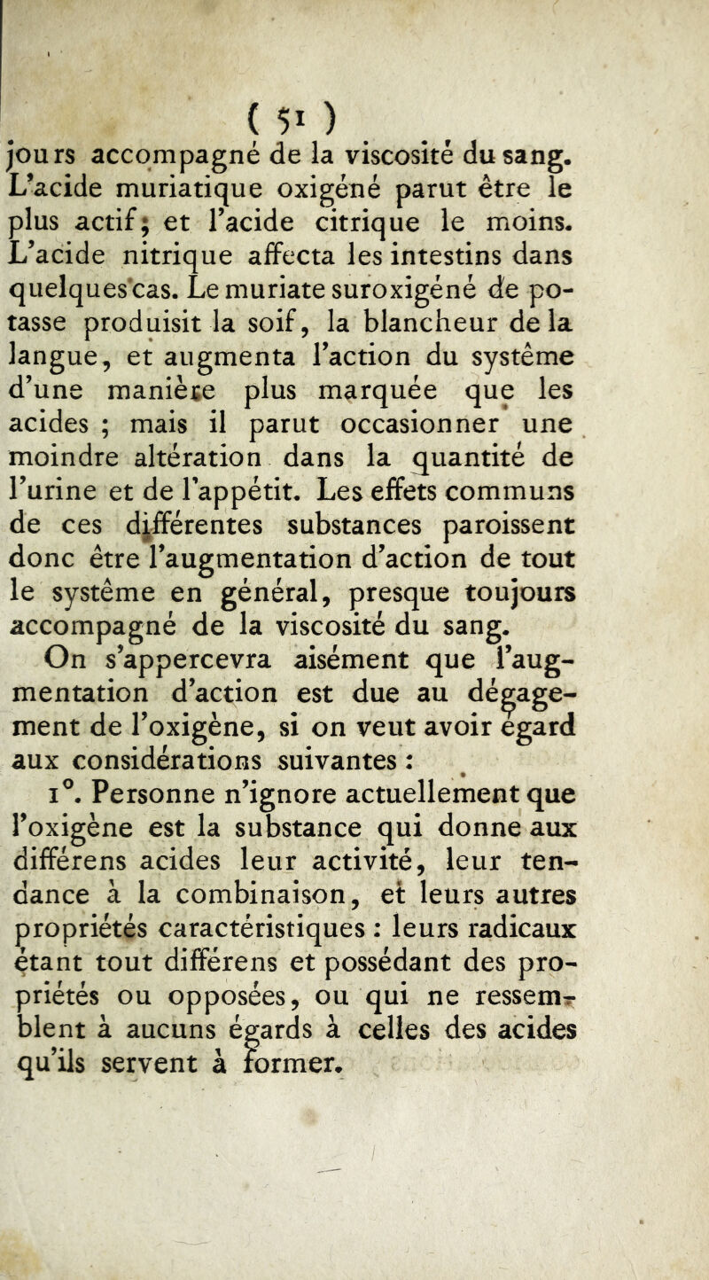 ( ) jours accompagné de la viscosité du sang. L’acide muriatique oxigéné parut être le plus actif; et l’acide citrique le moins. L’acide nitrique affecta les intestins dans quelques’cas. Le muriate suroxigéné de po- tasse produisit la soif, la blancheur delà langue, et augmenta l’action du système d’une manièïe plus marquée que les acides ; mais il parut occasionner une moindre altération dans la quantité de l’urine et de l’appétit. Les effets communs de ces différentes substances paroissent donc être l’augmentation d’action de tout le système en général, presque toujours accompagné de la viscosité du sang. On s’appercevra aisément que l’aug- mentation d’action est due au dé ment de l’oxigène, si on veut avoir aux considérations suivantes : I®. Personne n’ignore actuellement que l’oxigène est la substance qui donne aux différens acides leur activité, leur ten- dance à la combinaison, et leurs autres propriétés caractéristiques : leurs radicaux étant tout différens et possédant des pro- priétés ou opposées, ou qui ne ressema blent à aucuns égards à celles des acides qu’ils servent à former. ^age- egard