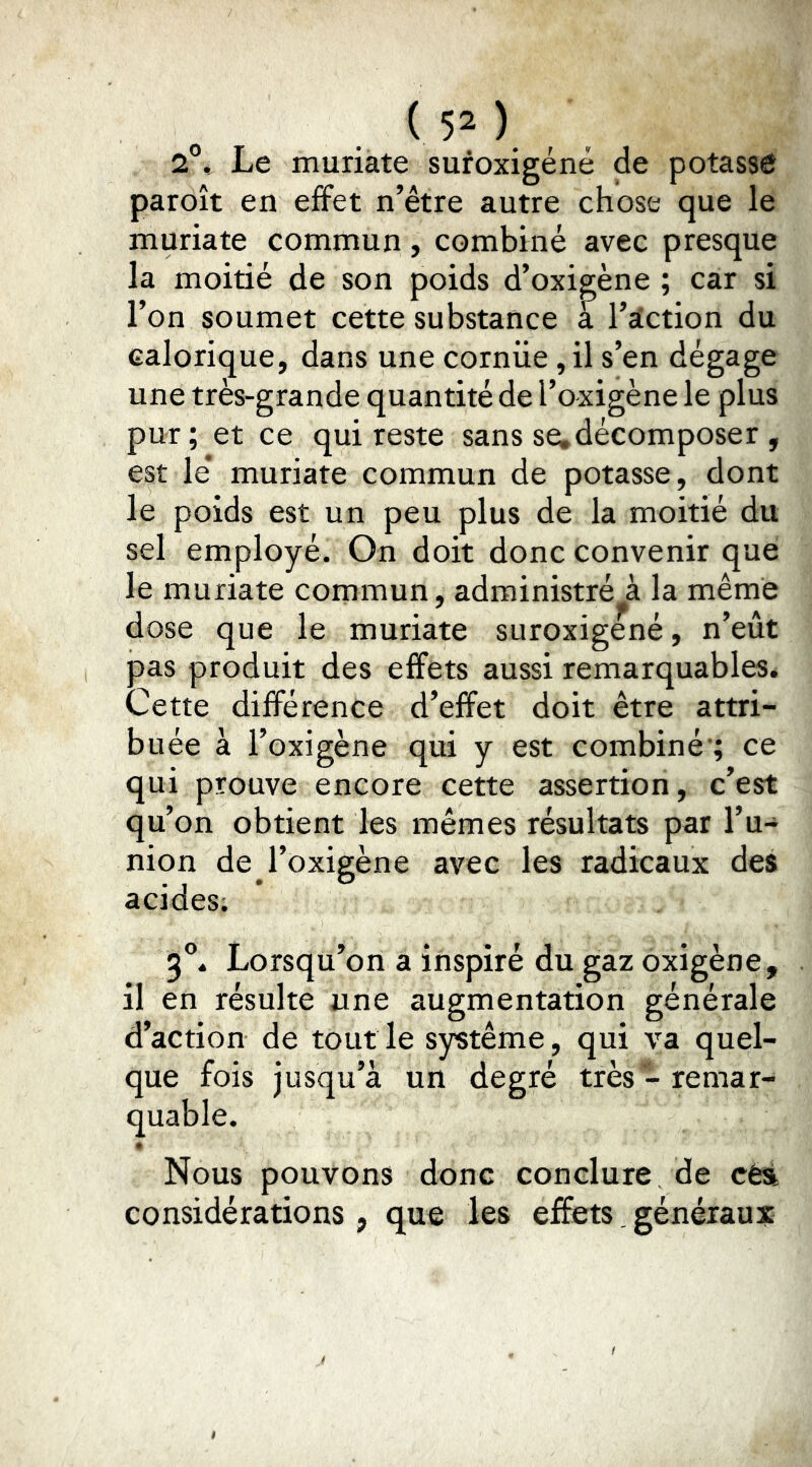 2°, Le muriate suroxigéné de potasse paroît en effet n’être autre chose que le muriate commun, combiné avec presque la moitié de son poids d’oxi^ène ; car si l’on soumet cette substance à I’dction du calorique, dans une corniie ,il s’en dégage une très-grande quantité de l’oxigène le plus pur; et ce qui reste sans se,décomposer , est le* muriate commun de potasse, dont le poids est un peu plus de la moitié du sel employé. On doit donc convenir que le muriate commun, administré à la même dose que le muriate suroxigéné, n’eût pas produit des effets aussi remarquables. Cette différence d’effet doit être attri- buée à l’oxigène qui y est combiné'; ce qui prouve encore cette assertion, c’est qu’on obtient les mêmes résultats par l’u-* nion de l’oxigène avec les radicaux des acides; 3®. Lorsqu’on a inspiré du gaz oxigène, il en résulte une augmentation générale d’action de tout le système, qui va quel- que fois jusqu’à un degré très - remar- quable. Nous pouvons donc conclure de céà considérations, que les effets. généraux