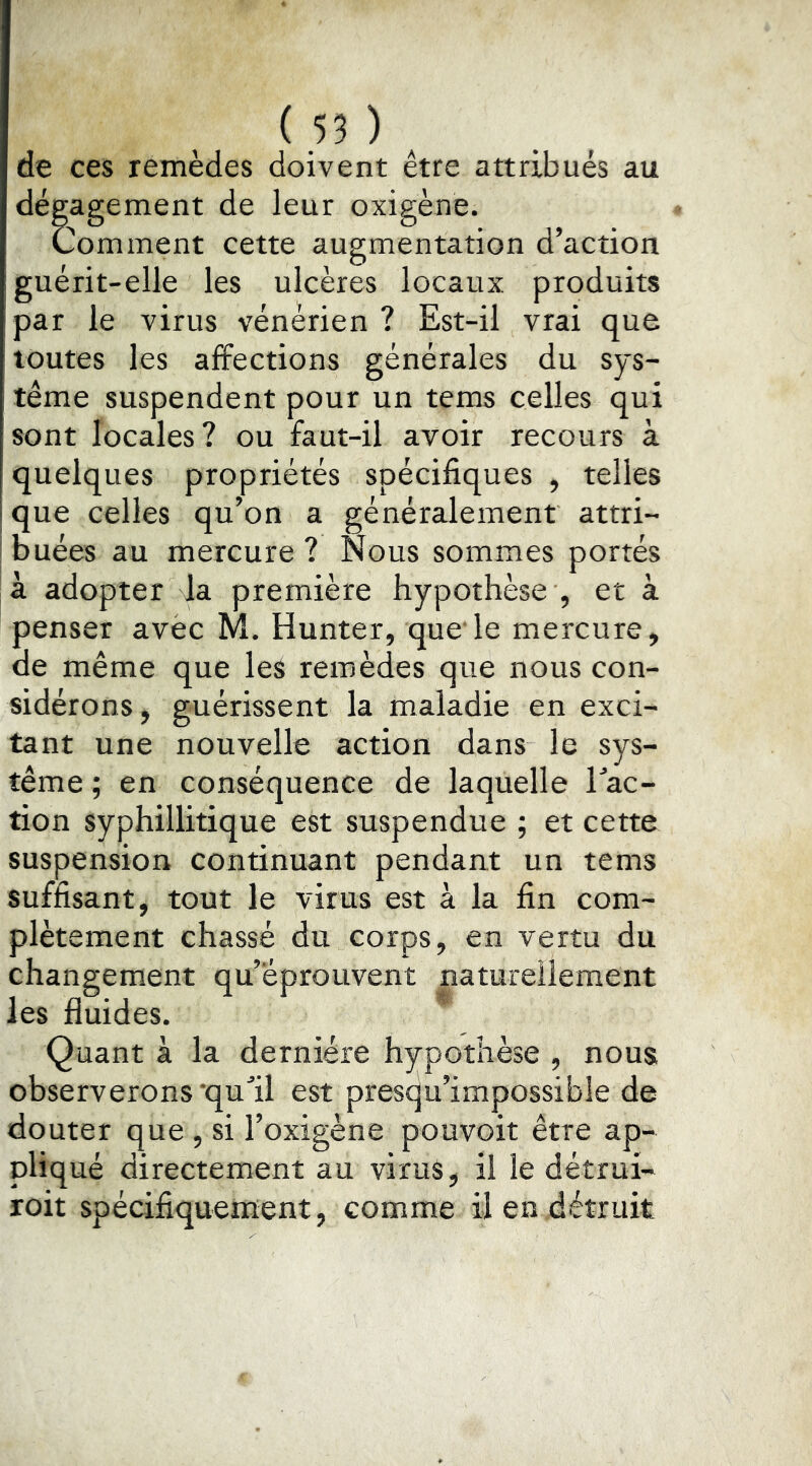 de ces remèdes doivent être attribués au dégagement de leur oxigène. Comment cette augmentation d’action guérit-elle les ulcères locaux produits par le virus vénérien ? Est-il vrai que toutes les affections générales du sys- tème suspendent pour un tems celles qui sont locales? ou faut-il avoir recours à quelques propriétés spécifiques , telles que celles qu’on a généralement attri- buées au mercure ? Nous sommes portés là adopter la première hypothèse , et à penser avec M. Hunter, que'le mercure, de même que les remèdes que nous con- sidérons, guérissent la maladie en exci- tant une nouvelle action dans le sys- tème ; en conséquence de laquelle Tac- tion syphillitique est suspendue ; et cette suspension continuant pendant un tems suffisant, tout le virus est à la fin com- plètement chassé du corps, en vertu du changement qu’éprouvent naturellement les fluides. Quant à la dernière hypothèse , nous observerons'qufil est presqu’impossible de douter que , si l’oxigène pouvoir être ap- pliqué directement au virus, il le détrui- roit spécifiqueiuent, comme il en détruit