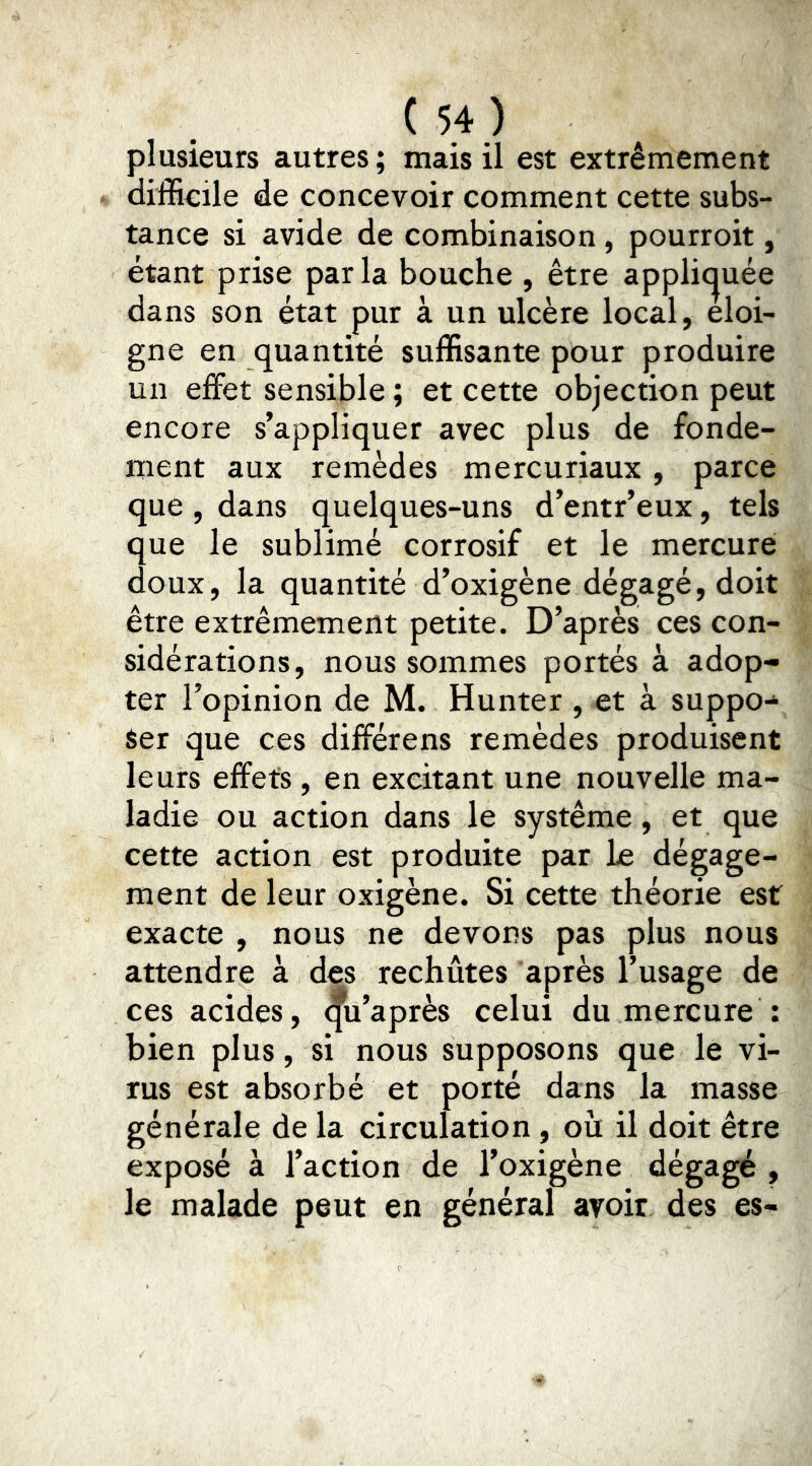 plusieurs autres ; mais il est extrêmement difficile de concevoir comment cette subs- tance si avide de combinaison, pourroit, étant prise parla bouche , être applic^uée dans son état pur à un ulcère local, éloi- gné en quantité suffisante pour produire un effet sensible ; et cette objection peut encore s’appliquer avec plus de fonde- ment aux remèdes mercuriaux, parce que , dans quelques-uns d’entr’eux, tels que le sublimé corrosif et le mercure doux, la quantité d’oxigène dégagé, doit être extrêmement petite. D’après ces con- sidérations, nous sommes portés à adop- ter l’opinion de M. Hunter, et à suppo-‘ $er que ces différens remèdes produisent leurs effets, en excitant une nouvelle ma- ladie ou action dans le système, et que cette action est produite par le dégage- ment de leur oxigène. Si cette théorie est exacte , nous ne devons pas plus nous attendre à des rechûtes après l’usage de ces acides, qu’après celui du mercure : bien plus, si nous supposons que le vi- rus est absorbé et porté dans la masse générale de la circulation, ou il doit être exposé à l’action de l’oxigène dégagé , le malade peut en général avoir des es-