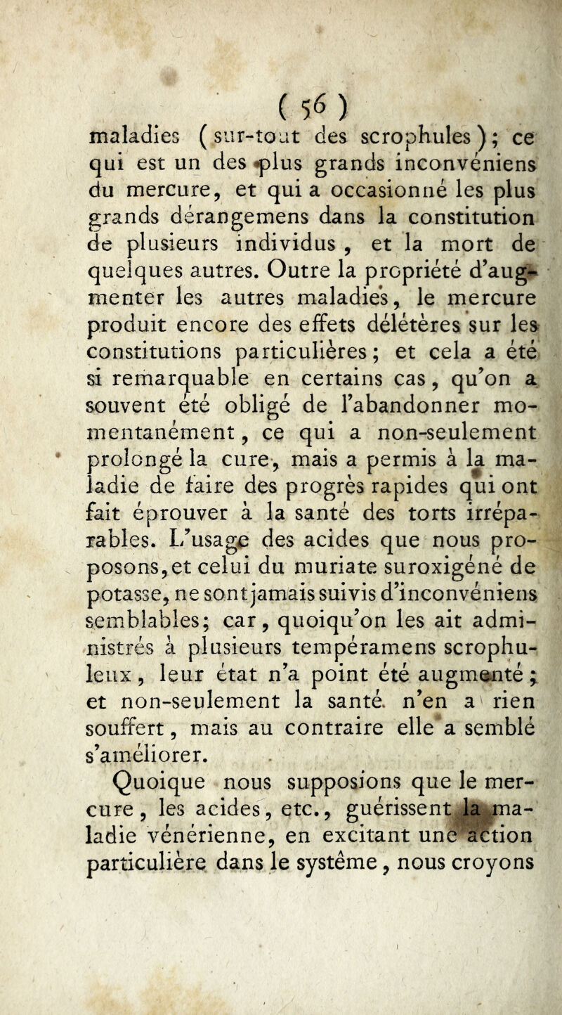 maladies (sur-tout des scrophules); ce qui est un des iplus grands inconvéniens du mercure, et quia occasionné les plus grands dérangemens dans la constitution de plusieurs individus , et la mort de quelques autres. Outre la propriété d’augi»* menter les autres maladie’s, le mercure produit encore des effets délétères sur les constitutions particulières ; et cela a été si remarquable en certains cas, qu’on a souvent été obligé de l’abandonner mo- mentanément , ce qui a non-seulement prolongé la cure, mais a permis à la ma- ladie de faire des progrès rapides qui ont fait éprouver à la santé des torts irrépa- rables. L’usage des acides que nous pro- posons, et celui du muriate suroxigéné de potasse, ne sont jamais suivis d’inconvéniens semblables; car, quoiqu’on les ait admi- nistrés à plusieurs tempéramens scrophu- leux , leur état n’a point été augm^té ; et non-seulement la santé, n’en a rien souffert, mais au contraire elle a semblé s’améliorer. Quoique nous supposions que le mer- cure , les acides, etc., guérissent la ma- ladie vénérienne, en excitant une' action particulière dans le système, nous croyons