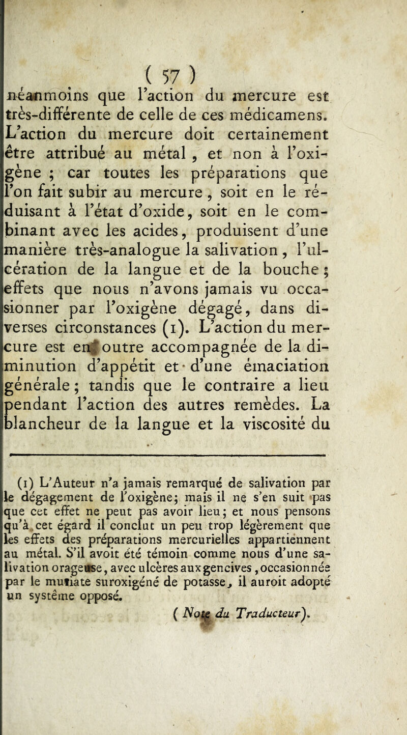 Jiianmoins que l’action du mercure est très-différente de celle de ces médicamens. L’action du mercure doit certainement être attribué au métal, et non à l’oxi- gène ; car toutes les préparations que l’on fait subir au mercure, soit en le ré- duisant à l’état d’oxide, soit en le com- binant avec les acides, produisent d’une manière très-analogue la salivation , l’ul- cération de la langue et de la bouche ; effets que nous n’avons jamais vu occa- sionner par l’oxigène dégagé, dans di- verses circonstances (i). L’action du mer- cure est en§outre accompagnée de la di- minution d’appétit et • d’une émaciation générale ; tandis que le contraire a lieu pendant l’action des autres remèdes. La blancheur de la langue et la viscosité du O (i) L'Auteur jamais remarqué de salivation par k dégagement de Toxigène; mais il ne s'en suit «pas que cet effet ne peut pas avoir lieu; et nous pensons qu'à,cet égard il conclut un peu trop légèrement que les effets des préparations mercurielles appartiennent au métal. S'il avoit été témoin comme nous d'une sa- livation orageuse, avec ulcèresauxgencives,occasionnée par le mufiate suroxigéné de potasse^ il auroit adopté un système opposé*