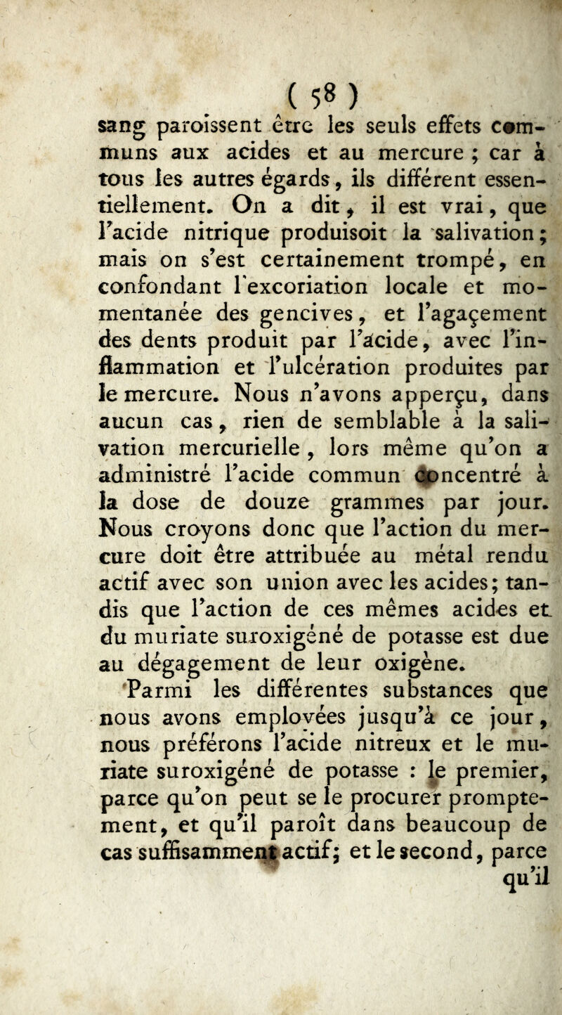 sang paroissent être les seuls effets com- muns aux acides et au mercure ; car à tous les autres égards, ils différent essen- tiellement. On a dit ^ il est vrai, que Facide nitrique produisoit la salivation ; mais on s’est certainement trompé, en confondant l'excoriation locale et mo- mentanée des gencives, et l’agaçement des dents produit par l’acide, avec l’in- flammation et l’ulcération produites par le mercure. Nous n’avons apperçu, dans aucun cas, rien de semblable à la sali- vation mercurielle , lors même qu’on a administré l’acide commun <|pncentré à la dose de douze grammes par jour. Nous croyons donc que l’action du mer- cure doit être attribuée au métal rendu actif avec son union avec les acides; tan- dis que l’action de ces mêmes acides et du muriate suroxigéné de potasse est due au dégagement de leur oxigène. 'Parmi les différentes substances que nous avons emplovées jusqu’à ce jour, nous préférons l’acide nitreux et le mu- riate suroxigéné de potasse : Je premier, parce qu’on peut se le procurer prompte- ment, et qu’il paroît dans beaucoup de cas suffisammei^actif; et le second, parce