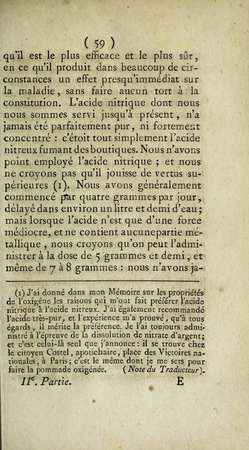 qu’il est le plus efficace et le plus sûr, en ce qu’il produit dans beaucoup de cir- constances un effet presqu’immédiat sur la maladie, sans faire aucun tort à la constitution. L’acide nitrique dont nous nous sornmes servi jusqu’à présent, n’a jamais été parfaitement pur, ni fortement concentré : c’étoit tout simplement l’acide nitreux fumant desboutiques. Nous n’avons point employé l’acide nitrique ; et nous ne croyons pas qu’il jouisse de vertus su- périeures (i). Nous avons généralement commencé pnr quatre grammes par jour, délayé dans environ un litre et demi d’eau ; mais lorsque l’acide n’est que d’une force médiocre, et ne contient aucunepartie mé- tallique , nous croyons qu’on peut l’admi- nistrer à la dose de 5 grammes et demi, et même de 7 à 8 grammes : nous n’avons ja- (î) J’ai donné dans mon Mémoire sur les propriétés de i’oxigêne les raisons qui m'ont fait préférer l’acide nitrique à l’acide nitreux. J’ai également recommandé l’acide très-pur^ et l’expérience m’a prouvé^ qu’à tous égards , il mérite la préférence. Je l’ai toujours admi- nistré à l’épreuve de ia dissolution de nitrate d’argent; et c’est celui-là seul que j’annonce : il se trouve chez le citoyen Costel, apotichaire, place des Victoires na- tionales, à Paris; c’est le même dont je me sers pour faire la pommade oxigénée. {ISotedu Traducteur)^ 11^. Partie. E