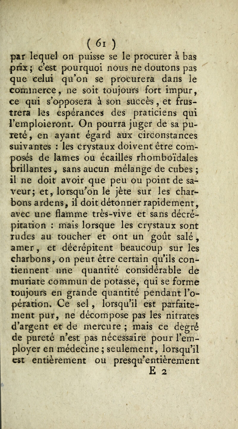 par lequel on puisse se le procurer à bas pnx; c’est pourquoi nous ne doutons pas que celui qu’on se procurera dans le commerce, ne soit toujours fort impur, ce qui s’opposera à son succès, et frus- trera les espérances des praticiens qui l’emploieront. On pourra juger de sa pu- reté, en ayant égard aux circonstances suivantes : les crystaux doivent être com- posés de lames ou écailles rhomboïdales brillantes, sans aucun mélange de cubes ; il ne doit avoir que peu ou point de sa- veur; et, lorsqu'on le jète sur les char- bons ardens, il doit détonner rapidement, avec une flamme très-vive et sans décré- pitation : mais lorsque les crystaux sont rudes au toucher et ont un goût salé, amer, et décrépitent beaucoup sur les charbons, on peut être certain qu’ils con- tiennent une quantité considérable de muriate commun de potasse, qui se forme toujours en grande quantité pendant l’o- pération. Ce sel, lorsqu’il est parfaite- ment pur, ne décompose pas les nitrates d’argent et de mercure ; mais ce degré de pureté n’est pas nécessaire pour l’em- ployer en médecine ; seulement, lorsqu’il est entièrement ou presqu’entièrement Ë 2