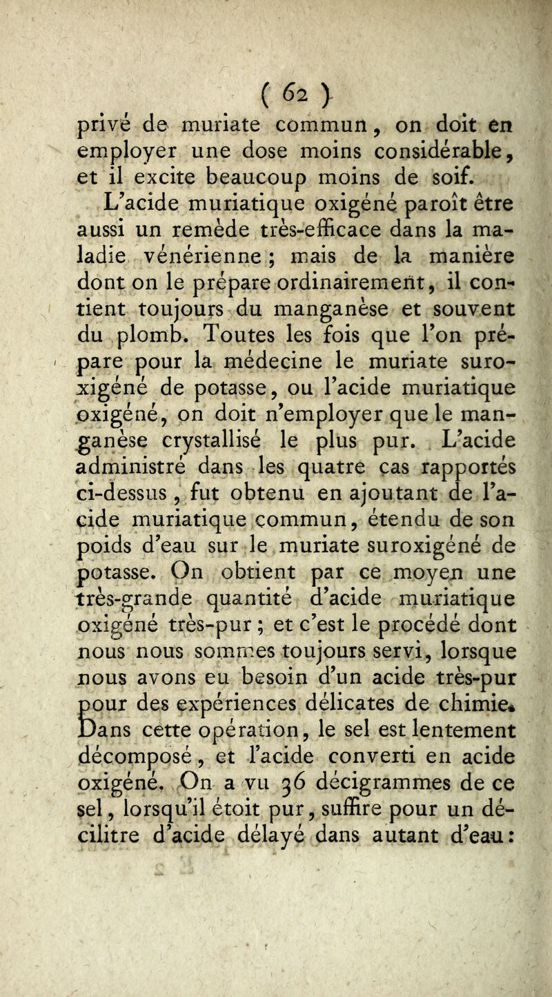 privé de muriate commun, on doit en employer une dose moins considérable, et il excite beaucoup moins de soif. L’acide muriatique oxigéné paroît être aussi un remède très-efficace dans la ma- ladie vénérienne ; mais de la manière dont on le prépare ordinairement, il con- tient toujours du manganèse et souvent du plomb. Toutes les fois que l’on pré- ' pare pour la médecine le muriate suro- xigéné de potasse, ou l’acide muriatique oxigéné, on doit n’employer que le man- ganèse crystallisé le plus pur. L’acide administré dans les quatre cas rapportés ci-dessus, fut obtenu en ajoutant de l’a- cide muriatique commun, étendu de son poids d’eau sur le muriate suroxigéné de potasse. On obtient par ce moyen une très-grande quantité d’acide muriatique oxigéné très-pur ; et c’est le procédé dont nous nous sommes toujours servi, lorsque nous avons eu besoin d’un acide très-pur pour des expériences délicates de chimie* Dans cette opération, le sel est lentement décomposé, et l’acide converti en acide oxigéné, On a vu 36 décigrammes de ce sel, lorsqu’il étoit pur, suffire pour un dé- cilitre d’acide délayé dans autant d’eau: