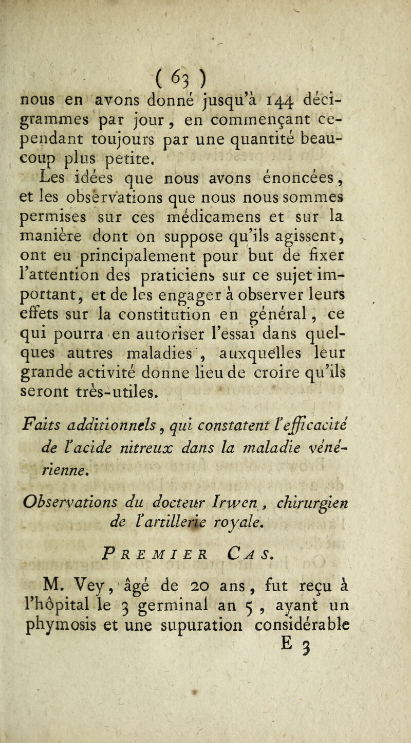 nous en avons donné jusqu’à 144 deci- grammes par jour, en commençant ce- pendant toujours par une quantité beau- coup plus petite. Les idées que nous avons énoncées, et les obsèrvations que nous nous sommes permises sur ces médicamens et sur la manière dont on suppose qu’ils agissent, ont eu principalement pour but de fixer l’attention des praticiens sur ce sujet im- portant, et de les engager à observer leurs effets sur la constitution en général, ce qui pourra en autoriser l’essai dans quel- ques autres maladies , auxquelles leur grande activité donne lieu de croire qu’ils seront très-utiles. Faits additionnels, qui constatent l’efficacité de l’acide nitreux dans la maladie véné- rienne. Observations du docteur Irwen , chirurgien de ïartillerie royale. Premier C a s. M. Vey, âgé de 20 ans, fut reçu à l’hôpital le 3 germinal an 5 , ayant un phymosis et une supuration considérable E 3