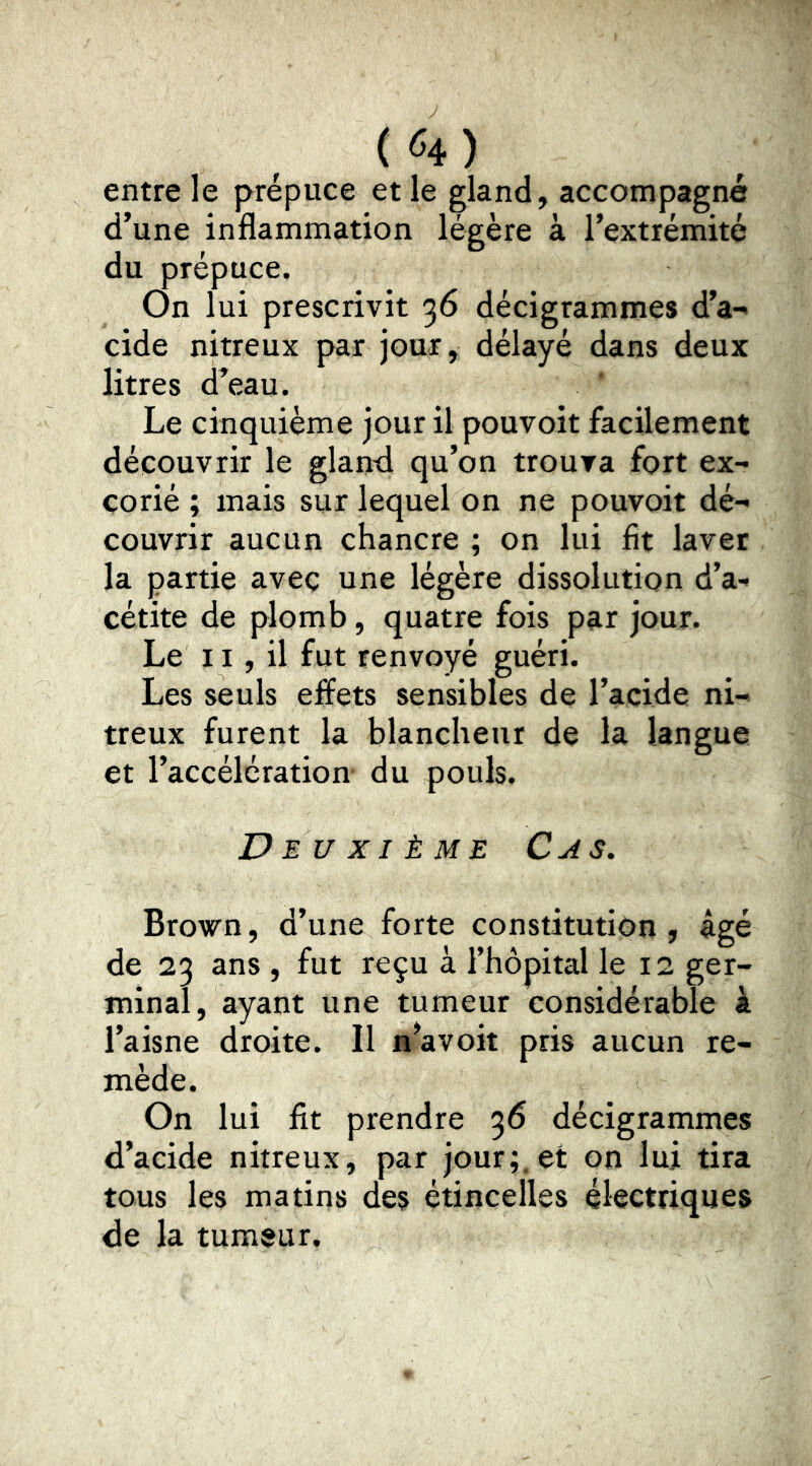 entre le prépuce et le gland, accompagné d’une inflammation légère à l’extrémité du prépuce. On lui prescrivit 36 décigrammes d’a-i eide nitreux par jour, délayé dans deux litres d’eau. Le cinquième jour il pouvoit facilement découvrir le glanrl qu’on trouva fort ex- corié ; mais sur lequel on ne pouvoit dé- couvrir aucun chancre ; on lui fit laver la partie avec une légère dissolution d’a- cétite de plomb, quatre fois par jour. Le 11, il fut renvoyé guéri. Les seuls effets sensibles de l’acide ni- treux furent la blancheur de la langue et l’accélération du pouls. Deuxième Cas. Brown, d’une forte constitution, âgé de 23 ans , fut reçu à l’hôpital le 12 ger- minal, ayant une tumeur considérable à l’aisne droite. Il n^avoit pris aucun re- mède. On lui fit prendre 36 décigrammes d’acide nitreux, par jour;, et on lui tira tous les matins des étincelles électriques de la tumeur.