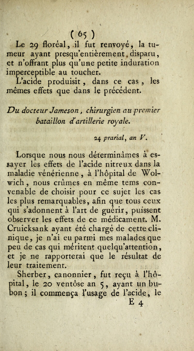 Le 29 floréal,.il fut renvoyé, la tu- meur ayant presqu’entièrement.disparu, et n’offrant plus qu’une petite induration imperceptible au toucher. L’acide produisit, dans ce cas , les mêmes effets que dans le précédent. T)u docteur Jameson, chirurgien au premier bataillon dartïllene royale. 24 prarialf an V. Lorsque nous nous déterminâmes à es- sayer les effets de l’acide nitreux dans la maladie vénérienne, à l’hôpital de Wol- wich, nous crûmes en même tems con- venable de choisir pour ce sujet les cas les plus remarquables, afin que tous ceux qui s’adonnent à l’art de guérir, puissent observer les effets de ce médicament. M. Cruicksank ayant été chargé de cette cli- nique , je n’ai eu parmi mes malades que peu de cas qui méritent quelqu’attention, et je ne rapporterai que le résultat de leur traitement. Sherber, canonnier, fut reçu à l’hô- pital , le 20 ventôse an 5, ayant un bu- bon ; il commença l’usage de l’acide, le ' E 4