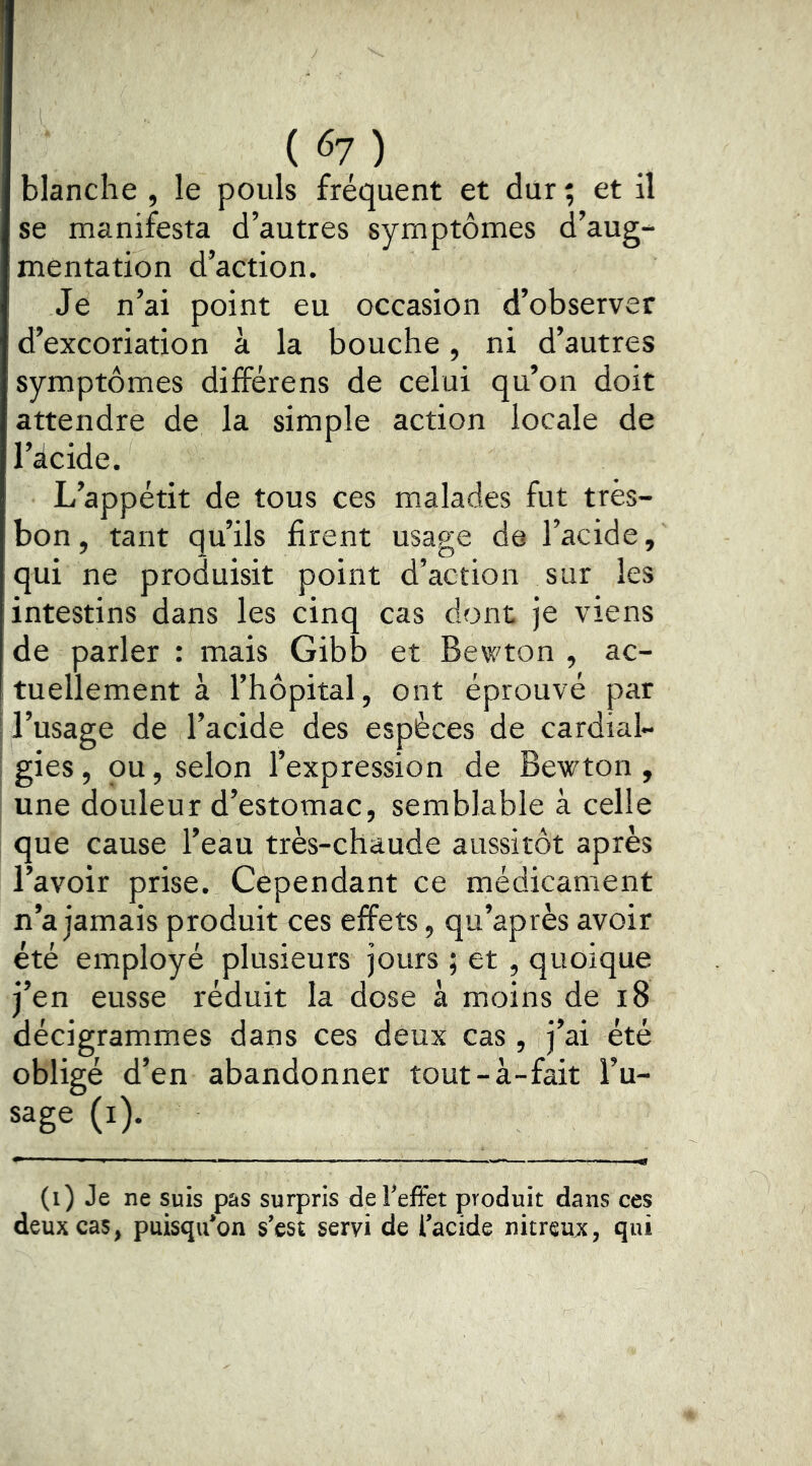 («7) blanche , le pouls fréquent et dur ; et il se manifesta d’autres symptômes d’aug- mentation d’action. Je n’ai point eu occasion d’observer d’excoriation à la bouche, ni d’autres symptômes différens de celui qu’on doit attendre de la simple action locale de l’icide. L’appétit de tous ces malades fut très- bon, tant qu’ils firent usage de l’acide, qui ne produisit point d’action sur les intestins dans les cinq cas dont je viens de parler : mais Gibb et Bewton , ac- tuellement à l’hôpital, ont éprouvé par l’usage de l’acide des espèces de cardial- ; gies, ou, selon l’expression de Bewton , I une douleur d’estomac, semblable à celle que cause l’eau très-chaude aussitôt après l’avoir prise. Cependant ce médicament n’a jamais produit ces effets, qu’après avoir été employé plusieurs jours ; et , quoique j’en eusse réduit la dose à moins de i8 décigrammes dans ces deux cas , j’ai été obligé d’en abandonner tout-à-fait l’u- sage (i). (i) Je ne suis pas surpris de l’effet produit dans ces deux cas, puisqu’on s’est servi de l’acide nitreux, qui