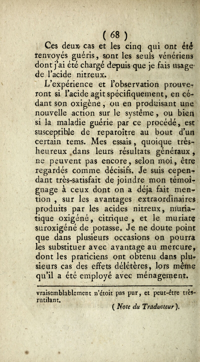 Ces deu» cas et les cinq qui ont été fenyoyés guéris, sont les seuls vénériens dont j’ai été chargé depuis que je fais usage- de l’acide nitreux. L’expérience et l’observation prouve- ront si l’acide agit spécifiquement, en cé- dant son oxigène, ou en produisant une nouvelle action sur le système, ou bien si la maladie guérie par ce procédé, est susceptible de reparoître au bout d’un certain tems. Mes essais, quoique très- heureux dans leurs résultats généraux, ne peuvent pas encore, selon moi, être regardés comme décisifs. Je suis cepen- dant très-satisfait de joindre mon témoi- gnage à ceux dont on a déjà fait men- tion , sur les avantages extraordinaires, produits par les acides nitreux, muria- tique oxigéné, citrique , et le muriatç suroxigéné de potasse. Je ne doute point que dans plusieurs occasions on pourra les substituer avec avantage au mercure, dont les praticiens ont obtenu dans plu- sieurs cas des effets délétères, lors même qu’il a été employé avec ménagement. vraisemblablement n’étoit pas pur, et peut-être très- rutilant. ( Note du Traducteur ).