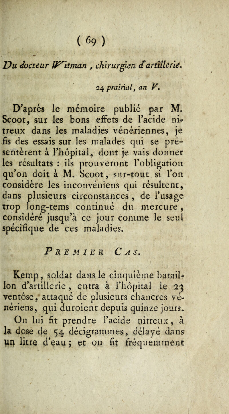Du docteur Whitman , chirurgien d'artillerlé. 24 prairial, an V. D’après le mémoire publié par M. Scoot, sur les bons effets de l’acide ni* treux dans les maladies vénériennes, je iis des essais sur les malades qui se pré- sentèrent à l’hôpital, dont je vais donner les résultats : ils prouveront l’obligation qu’on doit à M. Scoot, sur-tout si l’on considère les inconvéniens qui résultent, dans plusieurs circonstances, de l’usage trop long-tems continué du mercure, considéré jusqu’à ce jour comme le seul spécifique de ces rnaladies. Premier Cas. Kemp, soldat dans le cinquième batail- lon d’artillerie, entra à l’hôpital le 25 ventôse ,■ attaqué de plusieurs chancres vé- nériens, qui duroient depuis quinze jours. On lui fit prendre l’acide nitreux, à la dose de 54 décigrammes, délayé dans un litre d’eau j et on fit fréquemment