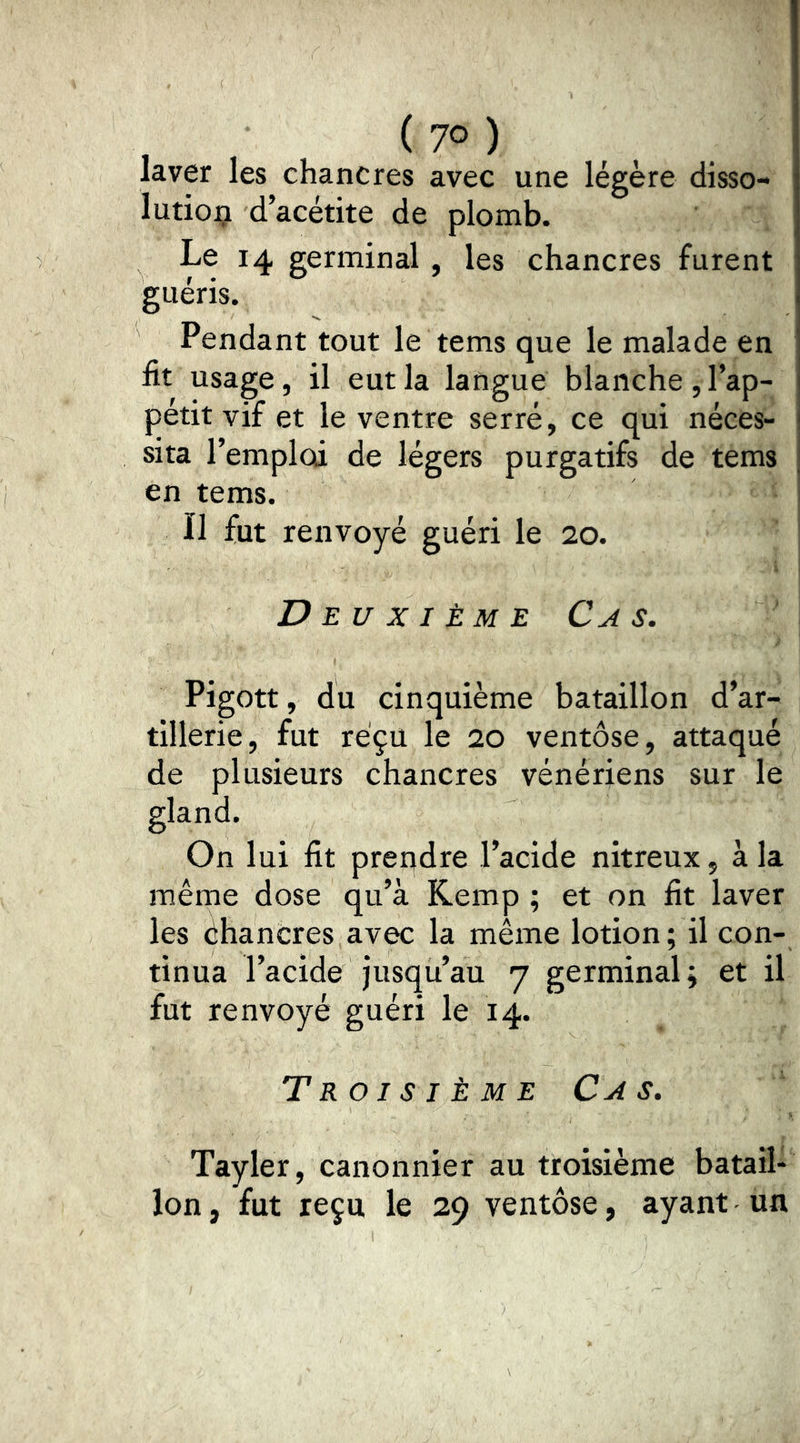 laver les chancres avec une légère disso- lution d acétite de plomb. Le 14 germinal , les chancres furent guéris. Pendant tout le tems que le malade en fit usage, il eut la langue blanche, l’ap- pétit vif et le ventre serré, ce qui néces- sita l’emploi de légers purgatifs de tems en tems. Il fut renvoyé guéri le 20. Deuxième Ca s, Pigott, du cinquième bataillon d’ar- tillerie, fut reçu le 20 ventôse, attaqué de plusieurs chancres vénériens sur le gland. On lui fit prendre l’acide nitreux, à la même dose qu’à Kemp ; et on fit laver les éhancres avec la même lotion ; il con- tinua l’acide jusqu’au 7 germinal; et il fut renvoyé guéri le 14. Troisième Cas. Tayler, canonnier au troisième batail- lon , fut reçu le 29 ventôse, ayant un