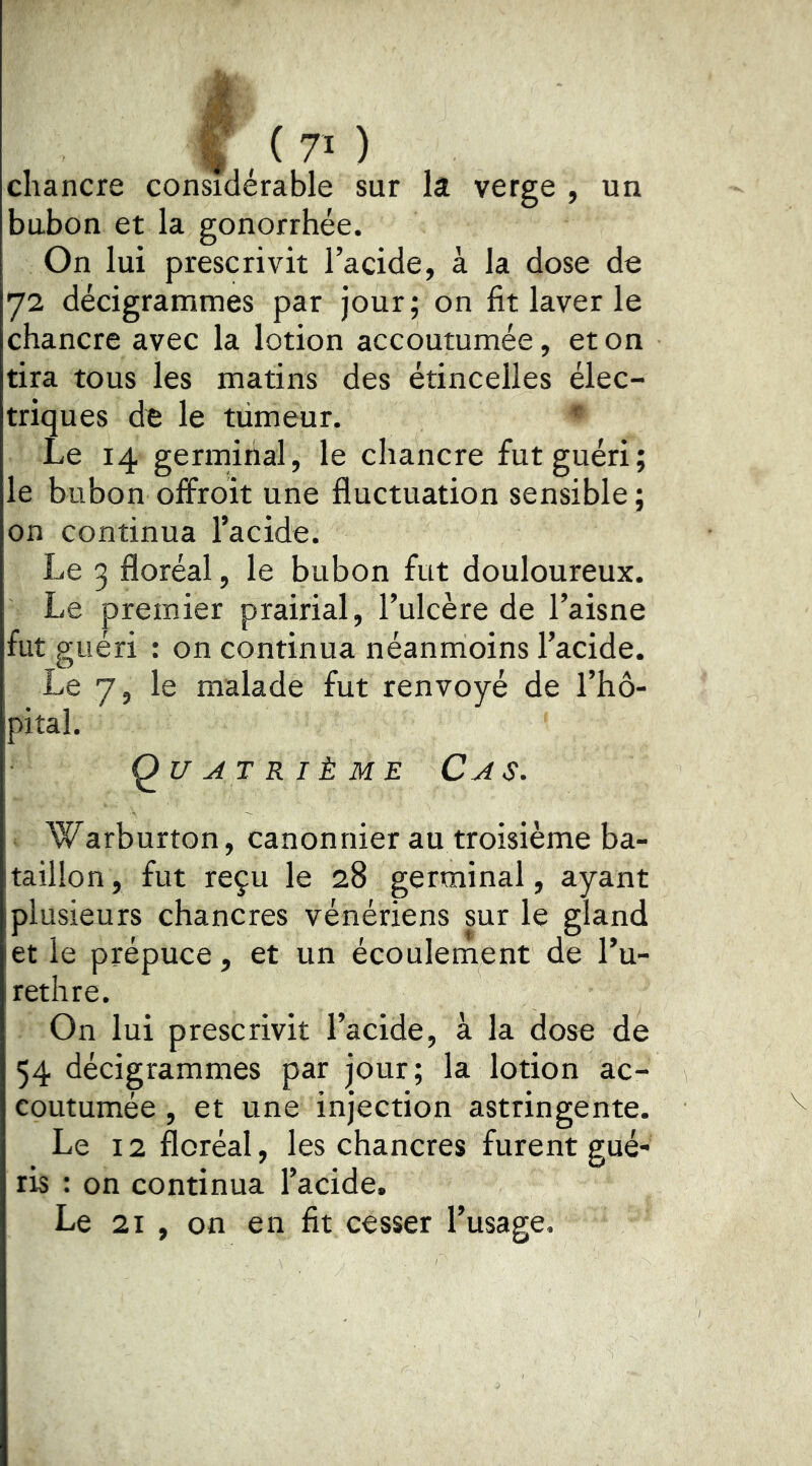 I , ( 70 chancre considérable sur la verge , un bubon et la gonorrhée. On lui prescrivit l’acide, à la dose de 72 décigrammes par jour; on fit laver le chancre avec la lotion accoutumée, et on tira tous les matins des étincelles élec- triques de le tiimeur. ^ Le 14 germirial, le chancre fut guéri; le bubon olfroit une fluctuation sensible ; on continua l’acide. Le 3 floréal, le bubon fut douloureux. Le premier prairial, l’ulcère de l’aisne fut guéri : on continua néanmoins l’acide. Le 7, le malade fut renvoyé de l’hô- pital. Quatrième Cas. Warburton, canonnier au troisième ba- taillon , fut reçu le 28 germinal, ayant plusieurs chancres vénériens sur le gland et le prépuce, et un écoulement de l’u- rethre. On lui prescrivit l’acide, à la dose de 54 décigrammes par jour; la lotion ac- coutumée , et une injection astringente. Le 12 floréal, les chancres furent gué- ris : on continua l’acide. Le 21 , on en fit cesser l’usage.