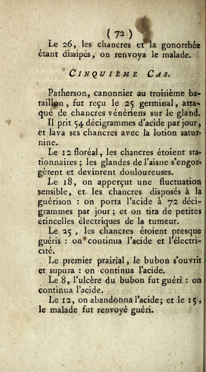 ( 7^ ) Le 26, les chancres erla gonorrhée étant dissipés, on renvoya le malade. Cinquième Cas. Patherson, canonnier au troisième ba* taillpn , fut reçu le 25 germinal, atta-» que de chancres vénériens sur le gland. Il prit 54 décigrammes d’acide par jour, et lava ses chancres avec la lotion satur* nine. Le 12 floréal, les chancres étoient sta- ; tionnaires ; les glandes de l’aisne s’engor- gèrent et devinrent douloureuses. Le 18, on apperçut une fluctuation j sensible, et les chancres disposés à la guérison : on porta l’acide à 72 déci- : grammes par jour ; et on tira de petites 1 étincelles électriques de la tumeur. Le 25 J les chancres étoient presque i guéris : on’continua l’acide et l’électri- ; cité. i Le premier prairial, le bubon s’ouvrit I et supura : on continua l’acide. î Le 8, Tulcère du bubon fut guéri : on 1 continua l’acide. Le 12, on abandonna l’acide; et le 15 , • le malade fut renvoyé guéri.
